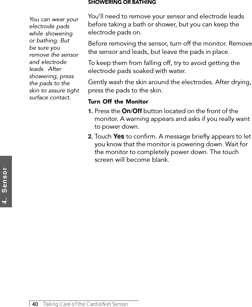 4.  Sensor40     Taking Care of the CardioNet SensorYou can wear yourelectrode padswhile showeringor bathing. Butbe sure youremove the sensorand electrodeleads.  Aftershowering, pressthe pads to theskin to assure tightsurface contact.SHOWERING OR BATHINGYou’ll need to remove your sensor and electrode leadsbefore taking a bath or shower, but you can keep theelectrode pads on.Before removing the sensor, turn off the monitor. Removethe sensor and leads, but leave the pads in place.To keep them from falling off, try to avoid getting theelectrode pads soaked with water.Gently wash the skin around the electrodes. After drying,press the pads to the skin.Turn Off the Monitor1. Press the On/Off button located on the front of themonitor. A warning appears and asks if you really wantto power down.2. Touch Yes to confirm. A message briefly appears to letyou know that the monitor is powering down. Wait forthe monitor to completely power down. The touchscreen will become blank.