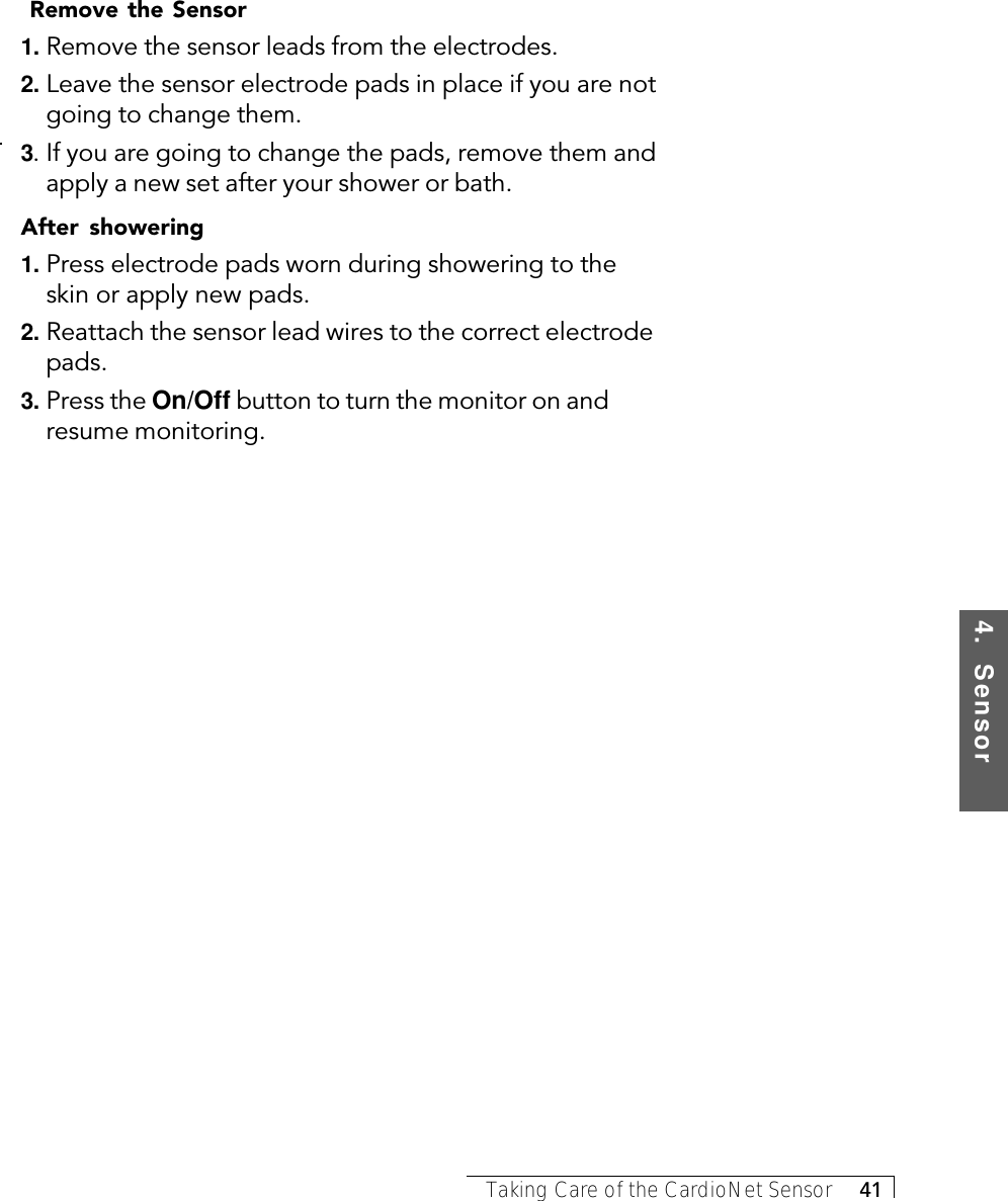 4.  SensorTaking Care of the CardioNet Sensor     41 Remove the Sensor1. Remove the sensor leads from the electrodes.2. Leave the sensor electrode pads in place if you are notgoing to change them.3. If you are going to change the pads, remove them andapply a new set after your shower or bath.After showering1. Press electrode pads worn during showering to theskin or apply new pads.2. Reattach the sensor lead wires to the correct electrodepads.3. Press the On/Off button to turn the monitor on andresume monitoring.