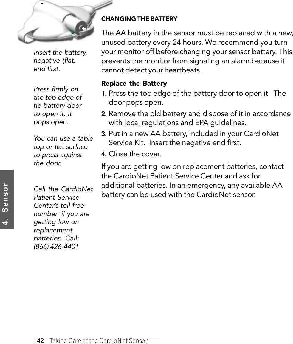 4.  Sensor42     Taking Care of the CardioNet SensorInsert the battery,negative (flat)end first.Call the CardioNetPatient ServiceCenter’s toll freenumber  if you aregetting low onreplacementbatteries. Call:(866) 426-4401Press firmly onthe top edge ofhe battery doorto open it. Itpops open.You can use a tabletop or flat surfaceto press againstthe door.+-CHANGING THE BATTERYThe AA battery in the sensor must be replaced with a new,unused battery every 24 hours. We recommend you turnyour monitor off before changing your sensor battery. Thisprevents the monitor from signaling an alarm because itcannot detect your heartbeats.Replace the Battery1. Press the top edge of the battery door to open it.  Thedoor pops open.2. Remove the old battery and dispose of it in accordancewith local regulations and EPA guidelines.3. Put in a new AA battery, included in your CardioNetService Kit.  Insert the negative end first.4. Close the cover.If you are getting low on replacement batteries, contactthe CardioNet Patient Service Center and ask foradditional batteries. In an emergency, any available AAbattery can be used with the CardioNet sensor.