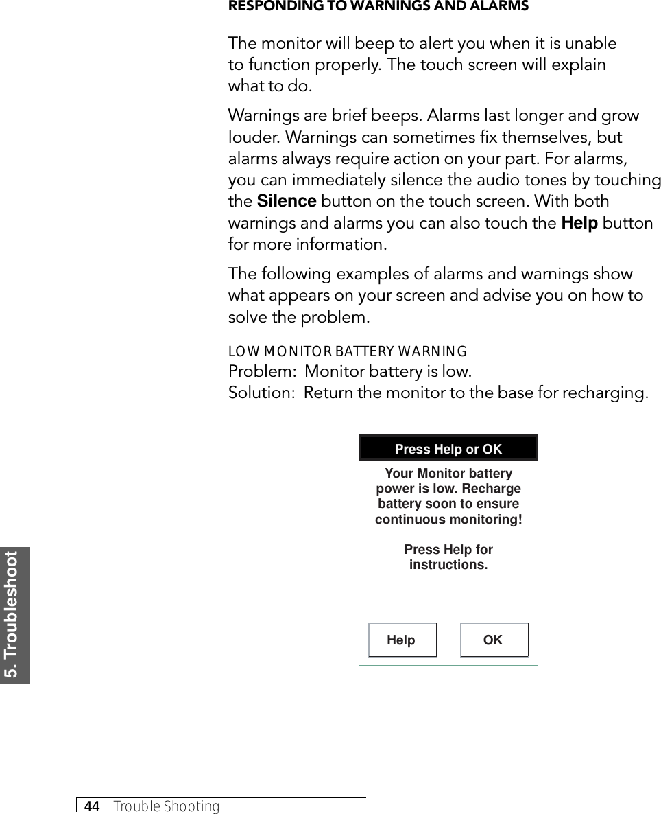 5. Troubleshoot44     Trouble ShootingRESPONDING TO WARNINGS AND ALARMSThe monitor will beep to alert you when it is unableto function properly. The touch screen will explainwhat to do.Warnings are brief beeps. Alarms last longer and growlouder. Warnings can sometimes fix themselves, butalarms always require action on your part. For alarms,you can immediately silence the audio tones by touchingthe Silence button on the touch screen. With bothwarnings and alarms you can also touch the Help buttonfor more information.The following examples of alarms and warnings showwhat appears on your screen and advise you on how tosolve the problem.LOW MONITOR BATTERY WARNINGProblem:  Monitor battery is low.Solution:  Return the monitor to the base for recharging.Press Help or OKHelp OKYour Monitor battery power is low. Recharge battery soon to ensure continuous monitoring!Press Help for instructions.