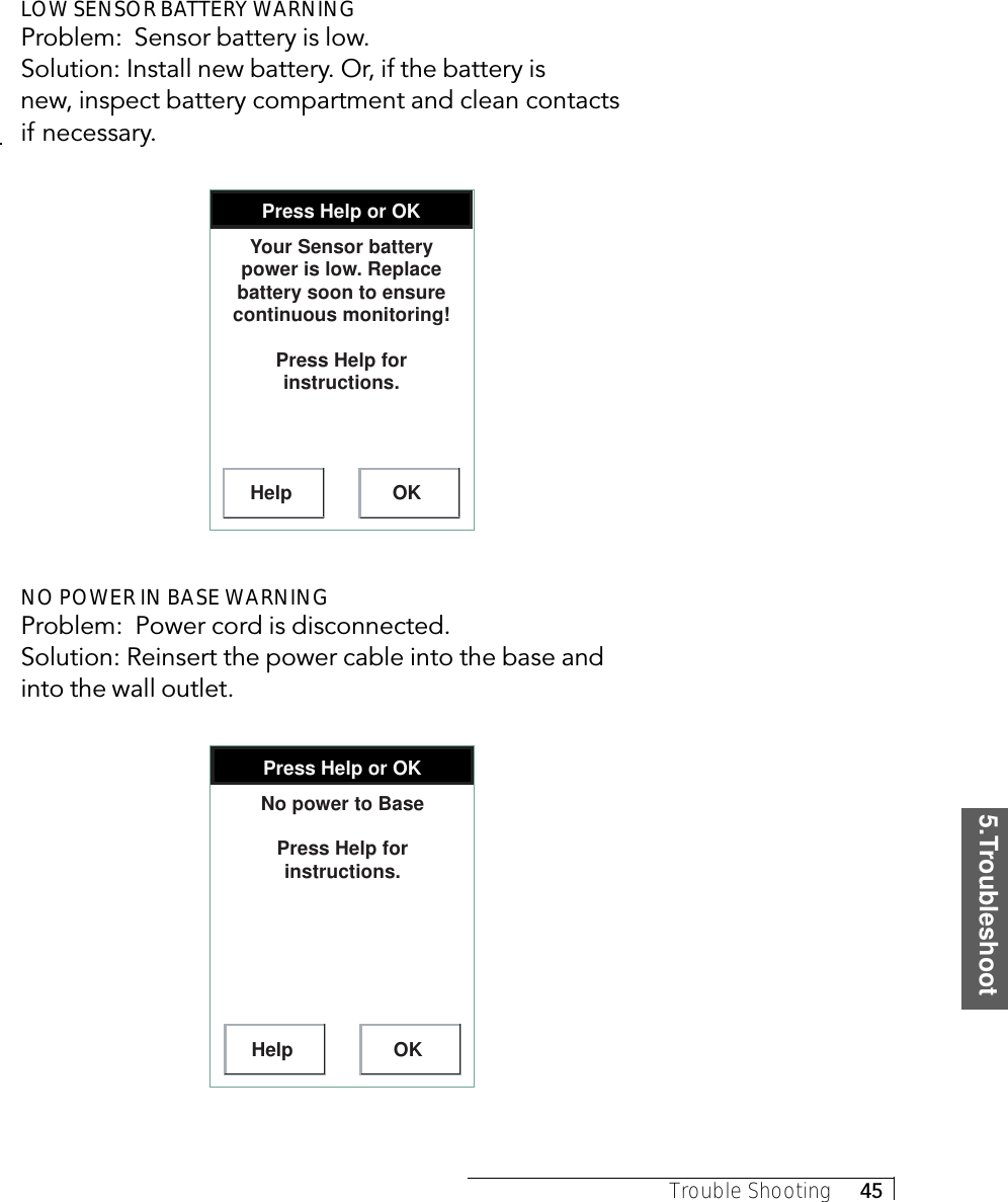 5.TroubleshootTrouble Shooting     45LOW SENSOR BATTERY WARNINGProblem:  Sensor battery is low.Solution: Install new battery. Or, if the battery isnew, inspect battery compartment and clean contactsif necessary.Press Help or OKHelp OKYour Sensor battery power is low. Replace battery soon to ensure continuous monitoring!Press Help for instructions.NO POWER IN BASE WARNINGProblem:  Power cord is disconnected.Solution: Reinsert the power cable into the base andinto the wall outlet.Press Help or OKHelp OKNo power to BasePress Help for instructions.