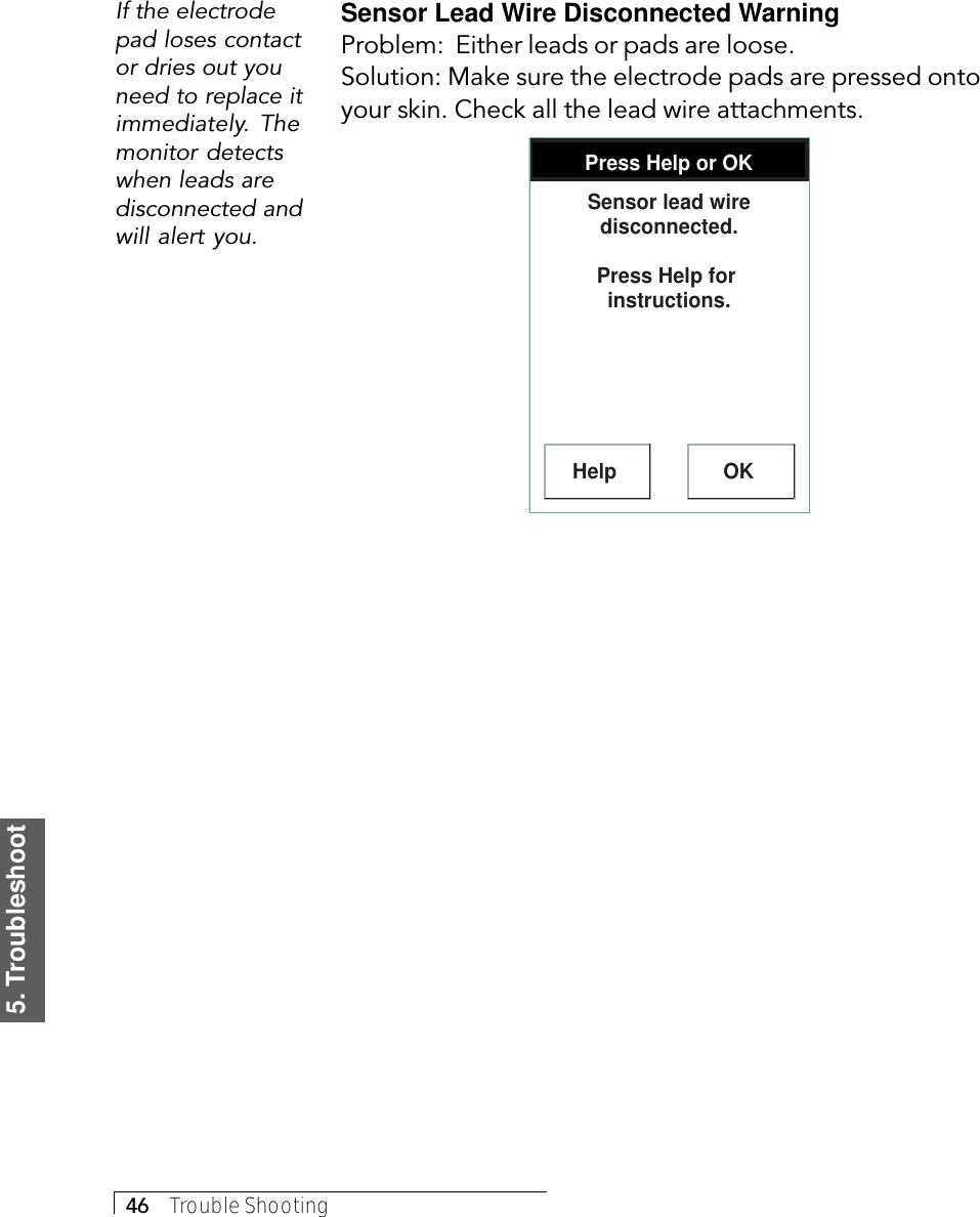 5. Troubleshoot46     Trouble ShootingSensor Lead Wire Disconnected WarningProblem:  Either leads or pads are loose.Solution: Make sure the electrode pads are pressed ontoyour skin. Check all the lead wire attachments.Press Help or OKHelp OKSensor lead wire disconnected.Press Help for  instructions.If the electrodepad loses contactor dries out youneed to replace itimmediately. Themonitor detectswhen leads aredisconnected andwill alert you.