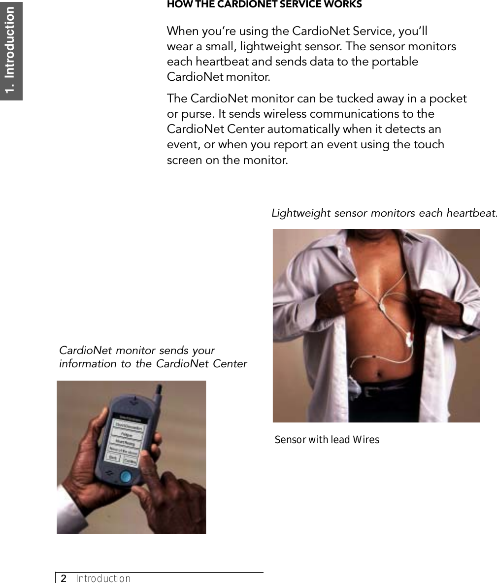 2     Introduction1.  IntroductionHOW THE CARDIONET SERVICE WORKSWhen you’re using the CardioNet Service, you’llwear a small, lightweight sensor. The sensor monitorseach heartbeat and sends data to the portableCardioNet monitor.The CardioNet monitor can be tucked away in a pocketor purse. It sends wireless communications to theCardioNet Center automatically when it detects anevent, or when you report an event using the touchscreen on the monitor.Sensor with lead WiresLightweight sensor monitors each heartbeat.CardioNet monitor sends yourinformation to the CardioNet Center