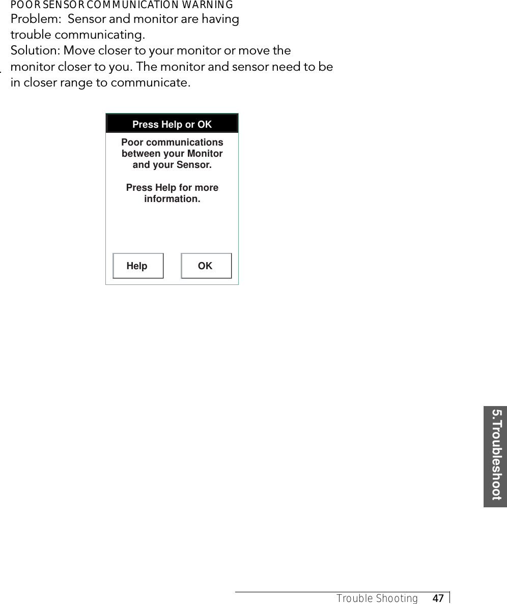 5.TroubleshootTrouble Shooting     47POOR SENSOR COMMUNICATION WARNINGProblem:  Sensor and monitor are havingtrouble communicating.Solution: Move closer to your monitor or move themonitor closer to you. The monitor and sensor need to bein closer range to communicate.Press Help or OKHelp OKPoor communications between your Monitor and your Sensor.Press Help for more information.
