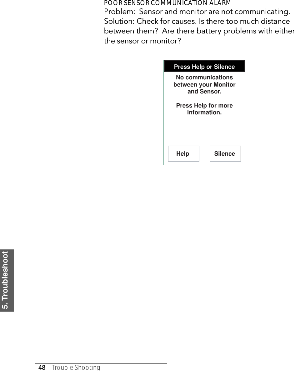 5. Troubleshoot48     Trouble ShootingPOOR SENSOR COMMUNICATION ALARMProblem:  Sensor and monitor are not communicating.Solution: Check for causes. Is there too much distancebetween them?  Are there battery problems with eitherthe sensor or monitor?Press Help or SilenceHelp SilenceNo communications between your Monitor and Sensor.Press Help for more information.
