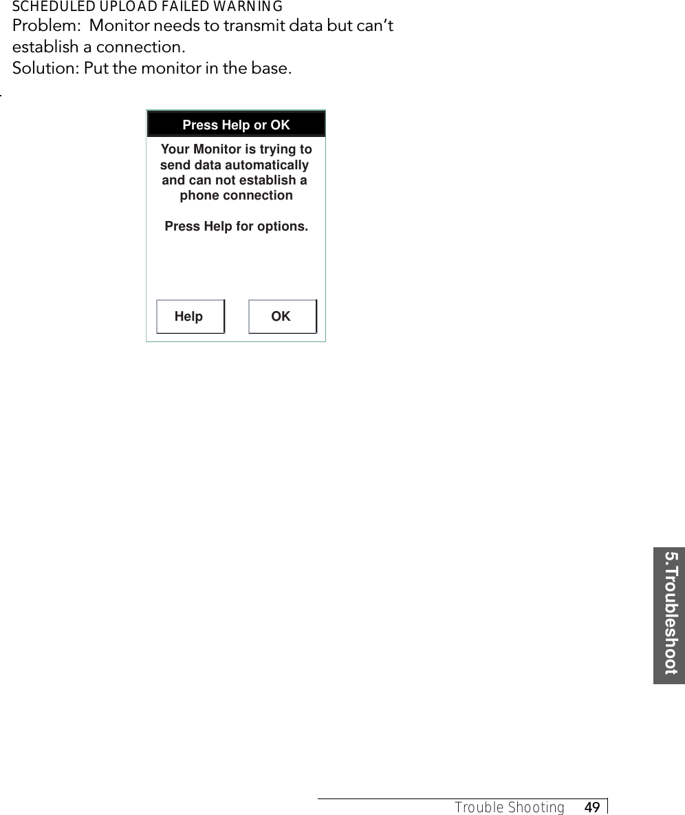 5.TroubleshootTrouble Shooting     49SCHEDULED UPLOAD FAILED WARNINGProblem:  Monitor needs to transmit data but can’testablish a connection.Solution: Put the monitor in the base.Press Help or OKHelp OKYour Monitor is trying to send data automatically  and can not establish a  phone connectionPress Help for options.