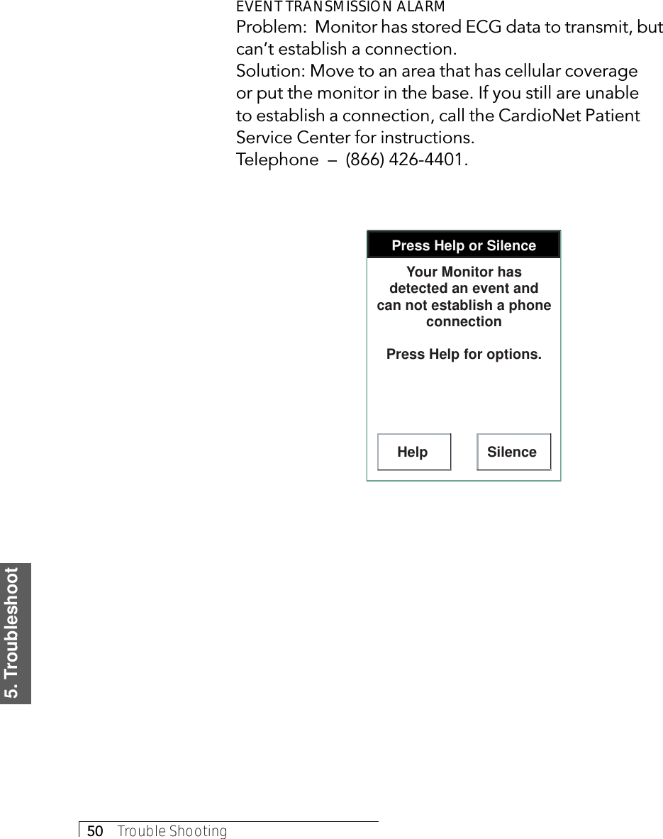 5. Troubleshoot50     Trouble ShootingEVENT TRANSMISSION ALARMProblem:  Monitor has stored ECG data to transmit, butcan’t establish a connection.Solution: Move to an area that has cellular coverageor put the monitor in the base. If you still are unableto establish a connection, call the CardioNet PatientService Center for instructions.Telephone  –  (866) 426-4401.Press Help or SilenceHelp SilenceYour Monitor has detected an event and can not establish a phone connectionPress Help for options.