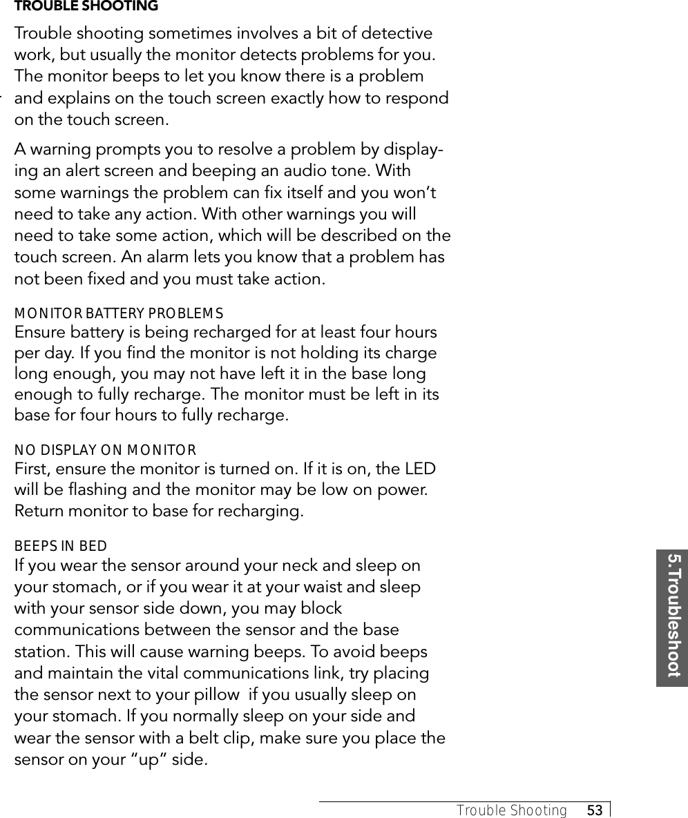 5.TroubleshootTrouble Shooting     53TROUBLE SHOOTINGTrouble shooting sometimes involves a bit of detectivework, but usually the monitor detects problems for you.The monitor beeps to let you know there is a problemand explains on the touch screen exactly how to respondon the touch screen.A warning prompts you to resolve a problem by display-ing an alert screen and beeping an audio tone. Withsome warnings the problem can fix itself and you won’tneed to take any action. With other warnings you willneed to take some action, which will be described on thetouch screen. An alarm lets you know that a problem hasnot been fixed and you must take action.MONITOR BATTERY PROBLEMSEnsure battery is being recharged for at least four hoursper day. If you find the monitor is not holding its chargelong enough, you may not have left it in the base longenough to fully recharge. The monitor must be left in itsbase for four hours to fully recharge.NO DISPLAY ON MONITORFirst, ensure the monitor is turned on. If it is on, the LEDwill be flashing and the monitor may be low on power.Return monitor to base for recharging.BEEPS IN BEDIf you wear the sensor around your neck and sleep onyour stomach, or if you wear it at your waist and sleepwith your sensor side down, you may blockcommunications between the sensor and the basestation. This will cause warning beeps. To avoid beepsand maintain the vital communications link, try placingthe sensor next to your pillow  if you usually sleep onyour stomach. If you normally sleep on your side andwear the sensor with a belt clip, make sure you place thesensor on your “up” side.