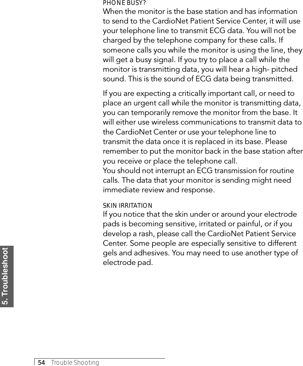 5. Troubleshoot54     Trouble ShootingPHONE BUSY?When the monitor is the base station and has informationto send to the CardioNet Patient Service Center, it will useyour telephone line to transmit ECG data. You will not becharged by the telephone company for these calls. Ifsomeone calls you while the monitor is using the line, theywill get a busy signal. If you try to place a call while themonitor is transmitting data, you will hear a high- pitchedsound. This is the sound of ECG data being transmitted.If you are expecting a critically important call, or need toplace an urgent call while the monitor is transmitting data,you can temporarily remove the monitor from the base. Itwill either use wireless communications to transmit data tothe CardioNet Center or use your telephone line totransmit the data once it is replaced in its base. Pleaseremember to put the monitor back in the base station afteryou receive or place the telephone call.You should not interrupt an ECG transmission for routinecalls. The data that your monitor is sending might needimmediate review and response.SKIN IRRITATIONIf you notice that the skin under or around your electrodepads is becoming sensitive, irritated or painful, or if youdevelop a rash, please call the CardioNet Patient ServiceCenter. Some people are especially sensitive to differentgels and adhesives. You may need to use another type ofelectrode pad.