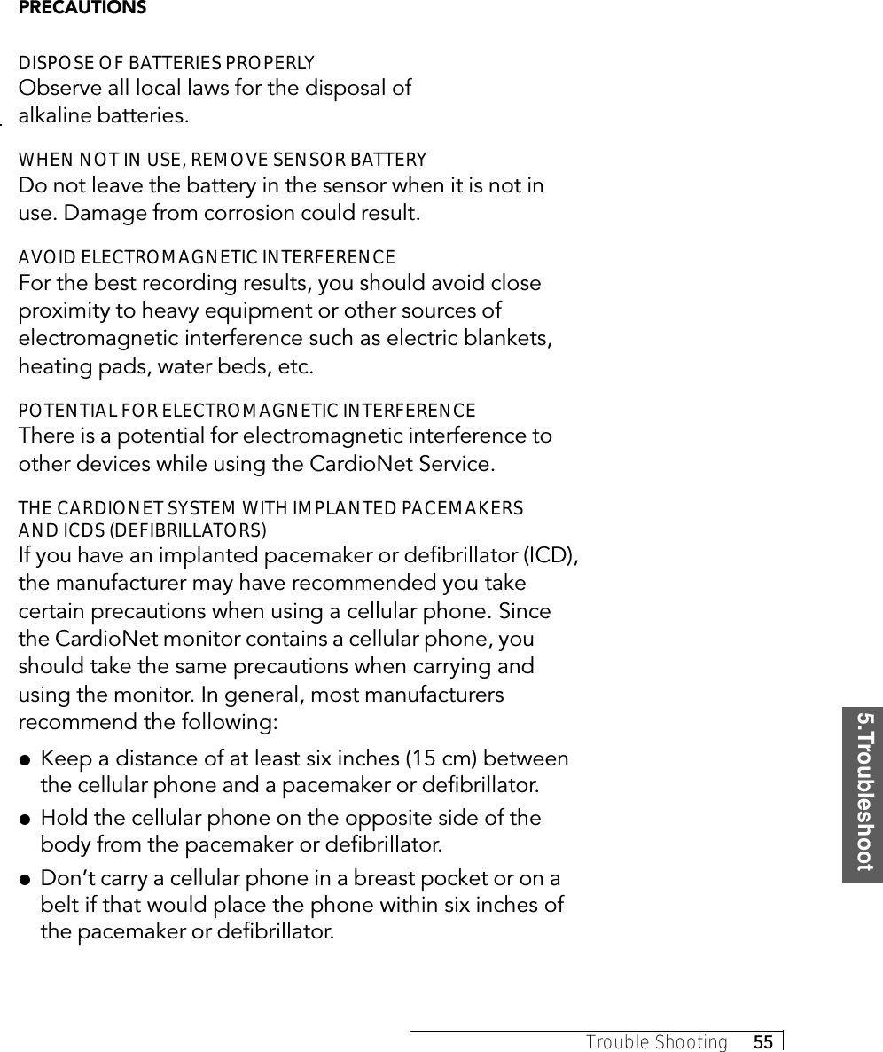 5.TroubleshootTrouble Shooting     55PRECAUTIONSDISPOSE OF BATTERIES PROPERLYObserve all local laws for the disposal ofalkaline batteries.WHEN NOT IN USE, REMOVE SENSOR BATTERYDo not leave the battery in the sensor when it is not inuse. Damage from corrosion could result.AVOID ELECTROMAGNETIC INTERFERENCEFor the best recording results, you should avoid closeproximity to heavy equipment or other sources ofelectromagnetic interference such as electric blankets,heating pads, water beds, etc.POTENTIAL FOR ELECTROMAGNETIC INTERFERENCEThere is a potential for electromagnetic interference toother devices while using the CardioNet Service.THE CARDIONET SYSTEM WITH IMPLANTED PACEMAKERSAND ICDS (DEFIBRILLATORS)If you have an implanted pacemaker or defibrillator (ICD),the manufacturer may have recommended you takecertain precautions when using a cellular phone. Sincethe CardioNet monitor contains a cellular phone, youshould take the same precautions when carrying andusing the monitor. In general, most manufacturersrecommend the following:!Keep a distance of at least six inches (15 cm) betweenthe cellular phone and a pacemaker or defibrillator.!Hold the cellular phone on the opposite side of thebody from the pacemaker or defibrillator.!Don’t carry a cellular phone in a breast pocket or on abelt if that would place the phone within six inches ofthe pacemaker or defibrillator.