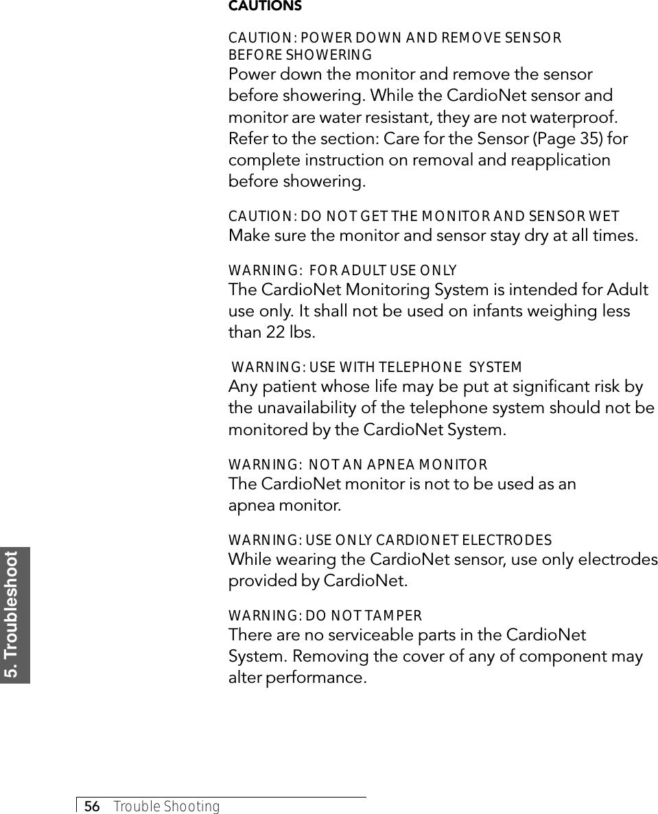 5. Troubleshoot56     Trouble ShootingCAUTIONSCAUTION: POWER DOWN AND REMOVE SENSORBEFORE SHOWERINGPower down the monitor and remove the sensorbefore showering. While the CardioNet sensor andmonitor are water resistant, they are not waterproof.Refer to the section: Care for the Sensor (Page 35) forcomplete instruction on removal and reapplicationbefore showering.CAUTION: DO NOT GET THE MONITOR AND SENSOR WETMake sure the monitor and sensor stay dry at all times.WARNING:  FOR ADULT USE ONLYThe CardioNet Monitoring System is intended for Adultuse only. It shall not be used on infants weighing lessthan 22 lbs. WARNING: USE WITH TELEPHONE  SYSTEMAny patient whose life may be put at significant risk bythe unavailability of the telephone system should not bemonitored by the CardioNet System.WARNING:  NOT AN APNEA MONITORThe CardioNet monitor is not to be used as anapnea monitor.WARNING: USE ONLY CARDIONET ELECTRODESWhile wearing the CardioNet sensor, use only electrodesprovided by CardioNet.WARNING: DO NOT TAMPERThere are no serviceable parts in the CardioNetSystem. Removing the cover of any of component mayalter performance.