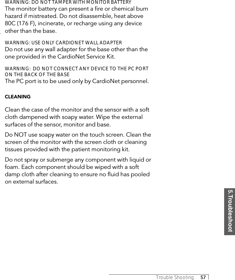 5.TroubleshootTrouble Shooting     57WARNING: DO NOT TAMPER WITH MONITOR BATTERYThe monitor battery can present a fire or chemical burnhazard if mistreated. Do not disassemble, heat above80C (176 F), incinerate, or recharge using any deviceother than the base.WARNING: USE ONLY CARDIONET WALL ADAPTERDo not use any wall adapter for the base other than theone provided in the CardioNet Service Kit.WARNING:  DO NOT CONNECT ANY DEVICE TO THE PC PORTON THE BACK OF THE BASEThe PC port is to be used only by CardioNet personnel.CLEANINGClean the case of the monitor and the sensor with a softcloth dampened with soapy water. Wipe the externalsurfaces of the sensor, monitor and base.Do NOT use soapy water on the touch screen. Clean thescreen of the monitor with the screen cloth or cleaningtissues provided with the patient monitoring kit.Do not spray or submerge any component with liquid orfoam. Each component should be wiped with a softdamp cloth after cleaning to ensure no fluid has pooledon external surfaces.