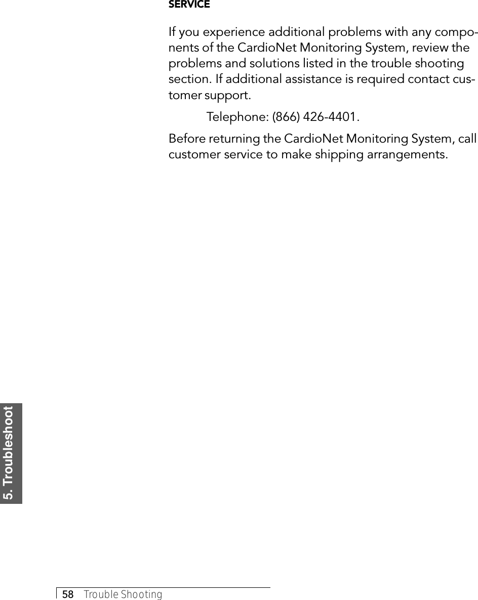 5. Troubleshoot58     Trouble ShootingSERVICEIf you experience additional problems with any compo-nents of the CardioNet Monitoring System, review theproblems and solutions listed in the trouble shootingsection. If additional assistance is required contact cus-tomer support.Telephone: (866) 426-4401.Before returning the CardioNet Monitoring System, callcustomer service to make shipping arrangements.