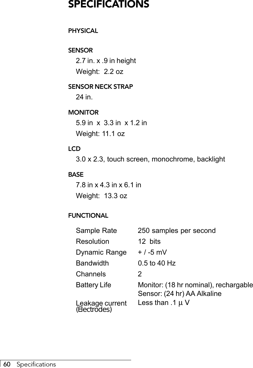 60     SpecificationsSPECIFICATIONSPHYSICALSENSOR2.7 in. x .9 in heightWeight:  2.2 ozSENSOR NECK STRAP24 in.MONITOR5.9 in  x  3.3 in  x 1.2 inWeight: 11.1 ozLCD3.0 x 2.3, touch screen, monochrome, backlightBASE7.8 in x 4.3 in x 6.1 inWeight:  13.3 ozFUNCTIONALSample Rate 250 samples per secondResolution 12  bitsDynamic Range + / -5 mVBandwidth 0.5 to 40 HzChannels 2Battery Life Monitor: (18 hr nominal), rechargableSensor: (24 hr) AA AlkalineLeakage current Less than .1 µ V(Electrodes)