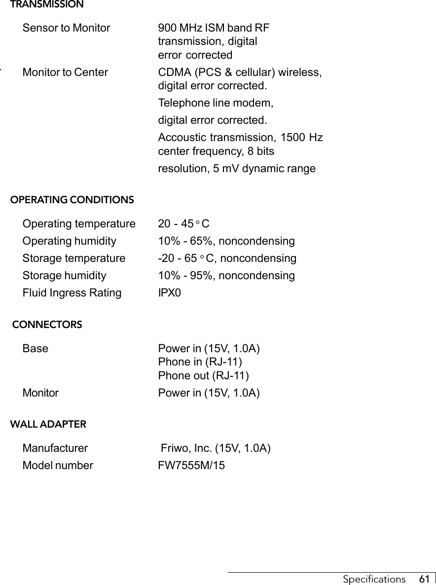 Specifications     61TRANSMISSIONSensor to Monitor 900 MHz ISM band RFtransmission, digitalerror correctedMonitor to Center CDMA (PCS &amp; cellular) wireless,digital error corrected.Telephone line modem,digital error corrected.Accoustic transmission, 1500 Hzcenter frequency, 8 bitsresolution, 5 mV dynamic rangeOPERATING CONDITIONSOperating temperature 20 - 45 o COperating humidity 10% - 65%, noncondensingStorage temperature -20 - 65 o C, noncondensingStorage humidity 10% - 95%, noncondensingFluid Ingress Rating IPX0 CONNECTORSBase Power in (15V, 1.0A)Phone in (RJ-11)Phone out (RJ-11)Monitor Power in (15V, 1.0A)WALL ADAPTERManufacturer  Friwo, Inc. (15V, 1.0A)Model number FW7555M/15