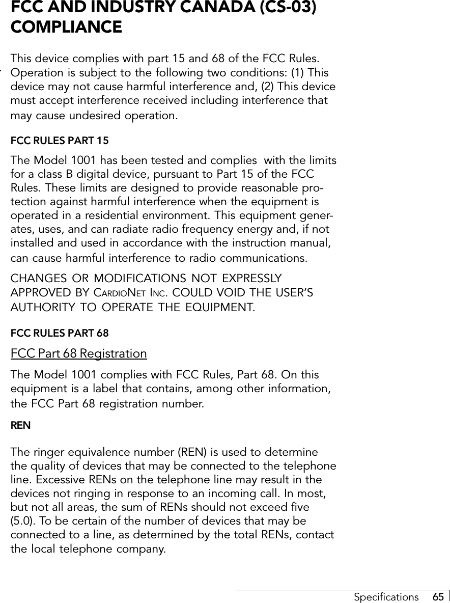 Specifications     65FCC AND INDUSTRY CANADA (CS-03)COMPLIANCEThis device complies with part 15 and 68 of the FCC Rules.Operation is subject to the following two conditions: (1) Thisdevice may not cause harmful interference and, (2) This devicemust accept interference received including interference thatmay cause undesired operation.FCC RULES PART 15The Model 1001 has been tested and complies  with the limitsfor a class B digital device, pursuant to Part 15 of the FCCRules. These limits are designed to provide reasonable pro-tection against harmful interference when the equipment isoperated in a residential environment. This equipment gener-ates, uses, and can radiate radio frequency energy and, if notinstalled and used in accordance with the instruction manual,can cause harmful interference to radio communications.CHANGES OR MODIFICATIONS NOT EXPRESSLYAPPROVED BY CARDIONET INC. COULD VOID THE USER’SAUTHORITY TO OPERATE THE EQUIPMENT.FCC RULES PART 68FCC Part 68 RegistrationThe Model 1001 complies with FCC Rules, Part 68. On thisequipment is a label that contains, among other information,the FCC Part 68 registration number.RENThe ringer equivalence number (REN) is used to determinethe quality of devices that may be connected to the telephoneline. Excessive RENs on the telephone line may result in thedevices not ringing in response to an incoming call. In most,but not all areas, the sum of RENs should not exceed five(5.0). To be certain of the number of devices that may beconnected to a line, as determined by the total RENs, contactthe local telephone company.