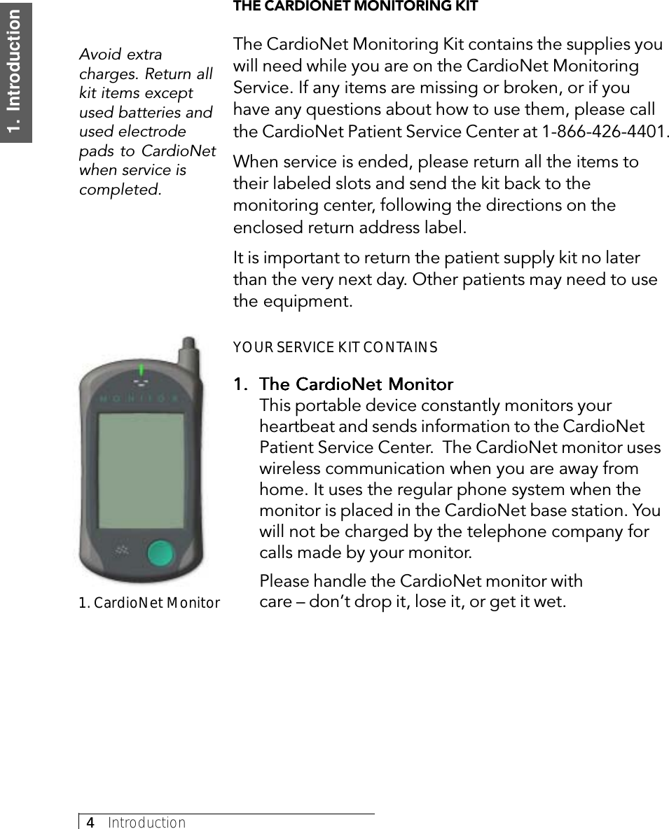 4     Introduction1.  IntroductionTHE CARDIONET MONITORING KITThe CardioNet Monitoring Kit contains the supplies youwill need while you are on the CardioNet MonitoringService. If any items are missing or broken, or if youhave any questions about how to use them, please callthe CardioNet Patient Service Center at 1-866-426-4401.When service is ended, please return all the items totheir labeled slots and send the kit back to themonitoring center, following the directions on theenclosed return address label.It is important to return the patient supply kit no laterthan the very next day. Other patients may need to usethe equipment.YOUR SERVICE KIT CONTAINS1.1.1.1.1. The CardioNet MonitorThe CardioNet MonitorThe CardioNet MonitorThe CardioNet MonitorThe CardioNet MonitorThis portable device constantly monitors yourheartbeat and sends information to the CardioNetPatient Service Center.  The CardioNet monitor useswireless communication when you are away fromhome. It uses the regular phone system when themonitor is placed in the CardioNet base station. Youwill not be charged by the telephone company forcalls made by your monitor.Please handle the CardioNet monitor withcare – don’t drop it, lose it, or get it wet.Avoid extracharges. Return allkit items exceptused batteries andused electrodepads to CardioNetwhen service iscompleted.1. CardioNet Monitor