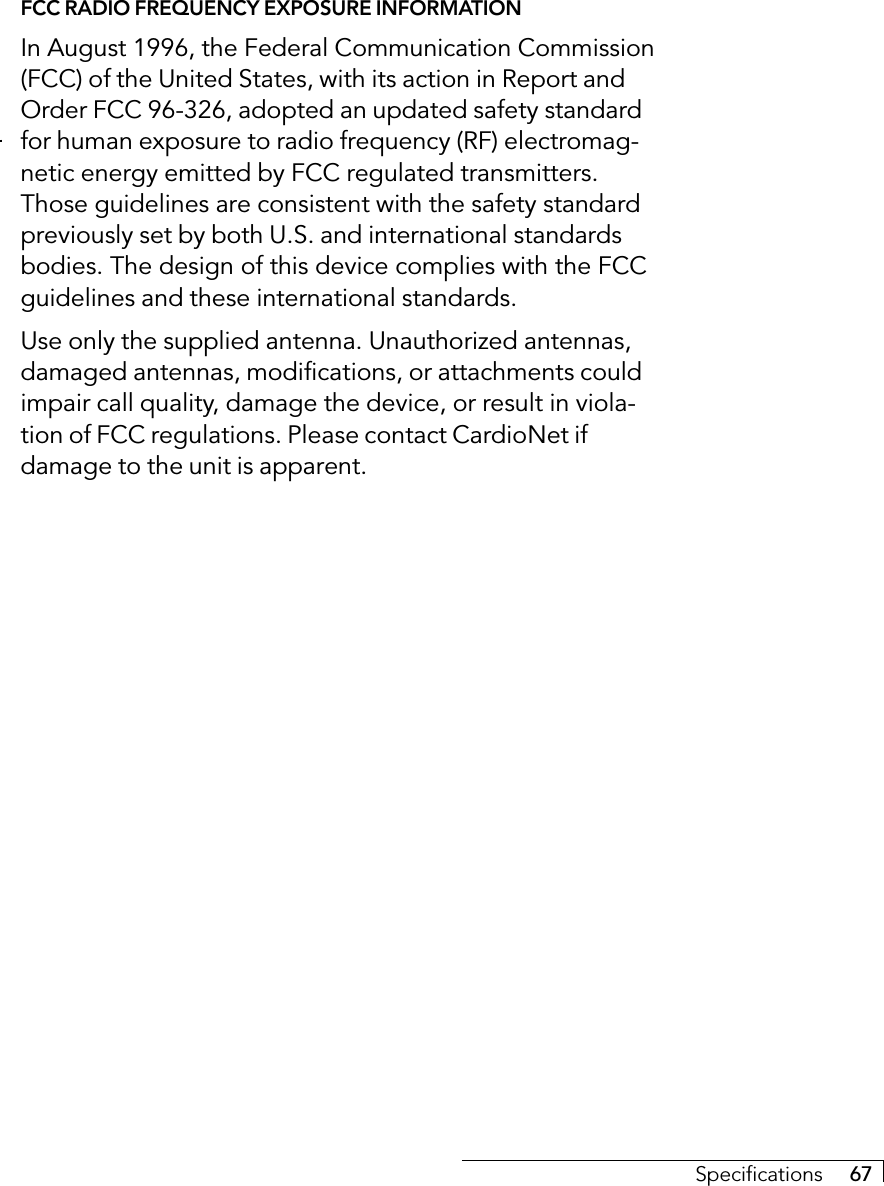 Specifications     67FCC RADIO FREQUENCY EXPOSURE INFORMATIONIn August 1996, the Federal Communication Commission(FCC) of the United States, with its action in Report andOrder FCC 96-326, adopted an updated safety standardfor human exposure to radio frequency (RF) electromag-netic energy emitted by FCC regulated transmitters.Those guidelines are consistent with the safety standardpreviously set by both U.S. and international standardsbodies. The design of this device complies with the FCCguidelines and these international standards.Use only the supplied antenna. Unauthorized antennas,damaged antennas, modifications, or attachments couldimpair call quality, damage the device, or result in viola-tion of FCC regulations. Please contact CardioNet ifdamage to the unit is apparent.