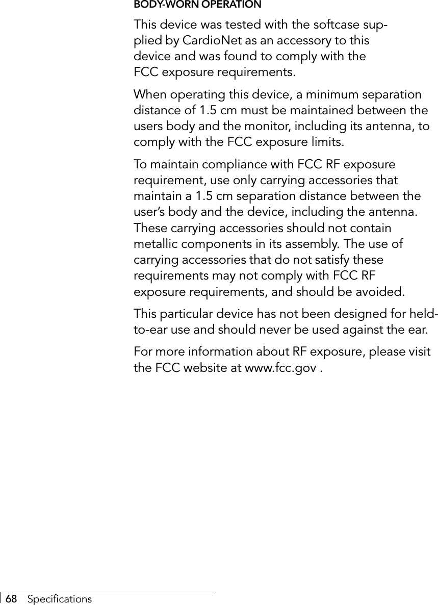 68     SpecificationsBODY-WORN OPERATIONThis device was tested with the softcase sup-plied by CardioNet as an accessory to thisdevice and was found to comply with theFCC exposure requirements.When operating this device, a minimum separationdistance of 1.5 cm must be maintained between theusers body and the monitor, including its antenna, tocomply with the FCC exposure limits.To maintain compliance with FCC RF exposurerequirement, use only carrying accessories thatmaintain a 1.5 cm separation distance between theuser’s body and the device, including the antenna.These carrying accessories should not containmetallic components in its assembly. The use ofcarrying accessories that do not satisfy theserequirements may not comply with FCC RFexposure requirements, and should be avoided.This particular device has not been designed for held-to-ear use and should never be used against the ear.For more information about RF exposure, please visitthe FCC website at www.fcc.gov .