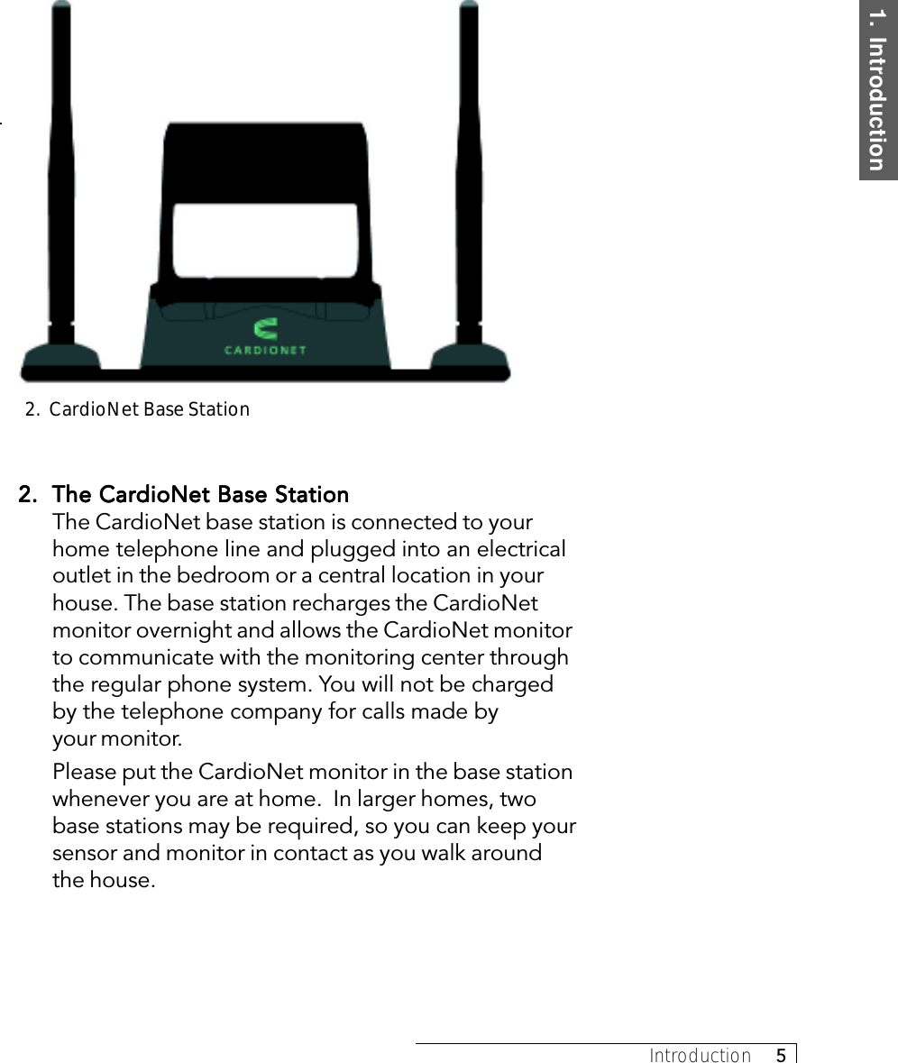 1.  IntroductionIntroduction     52.2.2.2.2. The CardioNet Base StationThe CardioNet Base StationThe CardioNet Base StationThe CardioNet Base StationThe CardioNet Base StationThe CardioNet base station is connected to yourhome telephone line and plugged into an electricaloutlet in the bedroom or a central location in yourhouse. The base station recharges the CardioNetmonitor overnight and allows the CardioNet monitorto communicate with the monitoring center throughthe regular phone system. You will not be chargedby the telephone company for calls made byyour monitor.Please put the CardioNet monitor in the base stationwhenever you are at home.  In larger homes, twobase stations may be required, so you can keep yoursensor and monitor in contact as you walk aroundthe house.2.  CardioNet Base Station