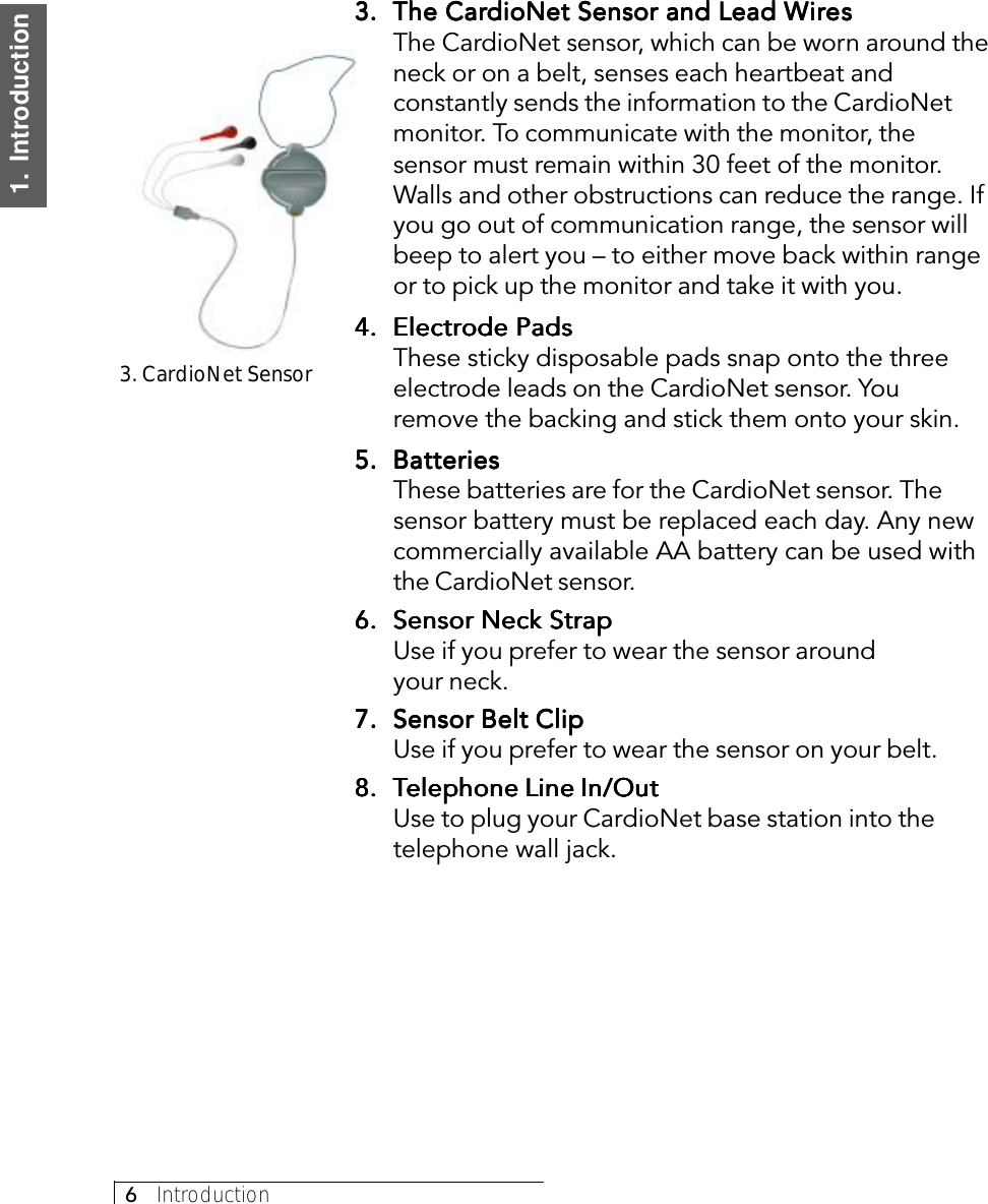 6     Introduction1.  Introduction3.3.3.3.3. The CarThe CarThe CarThe CarThe CardioNet Sensor and Lead WdioNet Sensor and Lead WdioNet Sensor and Lead WdioNet Sensor and Lead WdioNet Sensor and Lead WiririririresesesesesThe CardioNet sensor, which can be worn around theneck or on a belt, senses each heartbeat andconstantly sends the information to the CardioNetmonitor. To communicate with the monitor, thesensor must remain within 30 feet of the monitor.Walls and other obstructions can reduce the range. Ifyou go out of communication range, the sensor willbeep to alert you – to either move back within rangeor to pick up the monitor and take it with you.4.4.4.4.4. Electrode PadsElectrode PadsElectrode PadsElectrode PadsElectrode PadsThese sticky disposable pads snap onto the threeelectrode leads on the CardioNet sensor. Youremove the backing and stick them onto your skin.5.5.5.5.5. BatteriesBatteriesBatteriesBatteriesBatteriesThese batteries are for the CardioNet sensor. Thesensor battery must be replaced each day. Any newcommercially available AA battery can be used withthe CardioNet sensor.6.6.6.6.6. Sensor Neck StrapSensor Neck StrapSensor Neck StrapSensor Neck StrapSensor Neck StrapUse if you prefer to wear the sensor aroundyour neck.7.7.7.7.7. Sensor Belt ClipSensor Belt ClipSensor Belt ClipSensor Belt ClipSensor Belt ClipUse if you prefer to wear the sensor on your belt.8.8.8.8.8. TTTTTelephone Line In/Outelephone Line In/Outelephone Line In/Outelephone Line In/Outelephone Line In/OutUse to plug your CardioNet base station into thetelephone wall jack.3. CardioNet Sensor