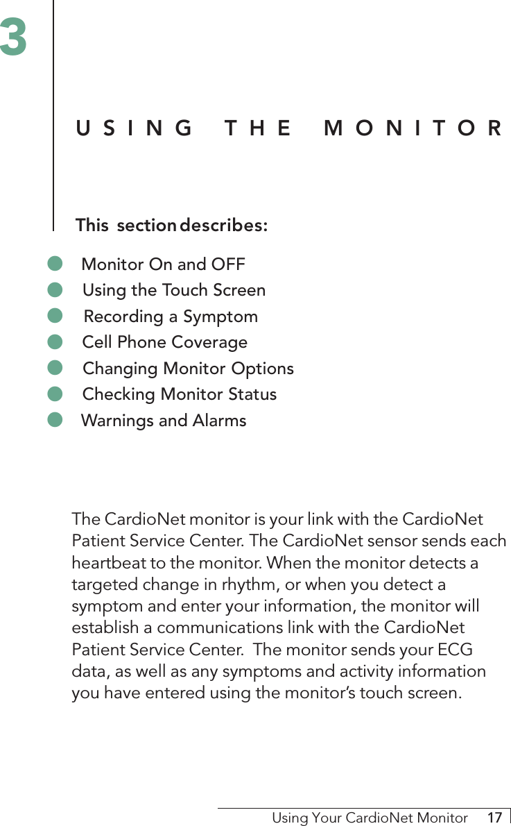 Using Your CardioNet Monitor     17The CardioNet monitor is your link with the CardioNetPatient Service Center. The CardioNet sensor sends eachheartbeat to the monitor. When the monitor detects atargeted change in rhythm, or when you detect asymptom and enter your information, the monitor willestablish a communications link with the CardioNetPatient Service Center.  The monitor sends your ECGdata, as well as any symptoms and activity informationyou have entered using the monitor’s touch screen.USING THE MONITORThis sectiondescribes:3&quot; Monitor On and OFF&quot; Using the Touch Screen&quot; Recording a Symptom&quot; Cell Phone Coverage&quot; Changing Monitor Options&quot; Checking Monitor Status&quot; Warnings and Alarms