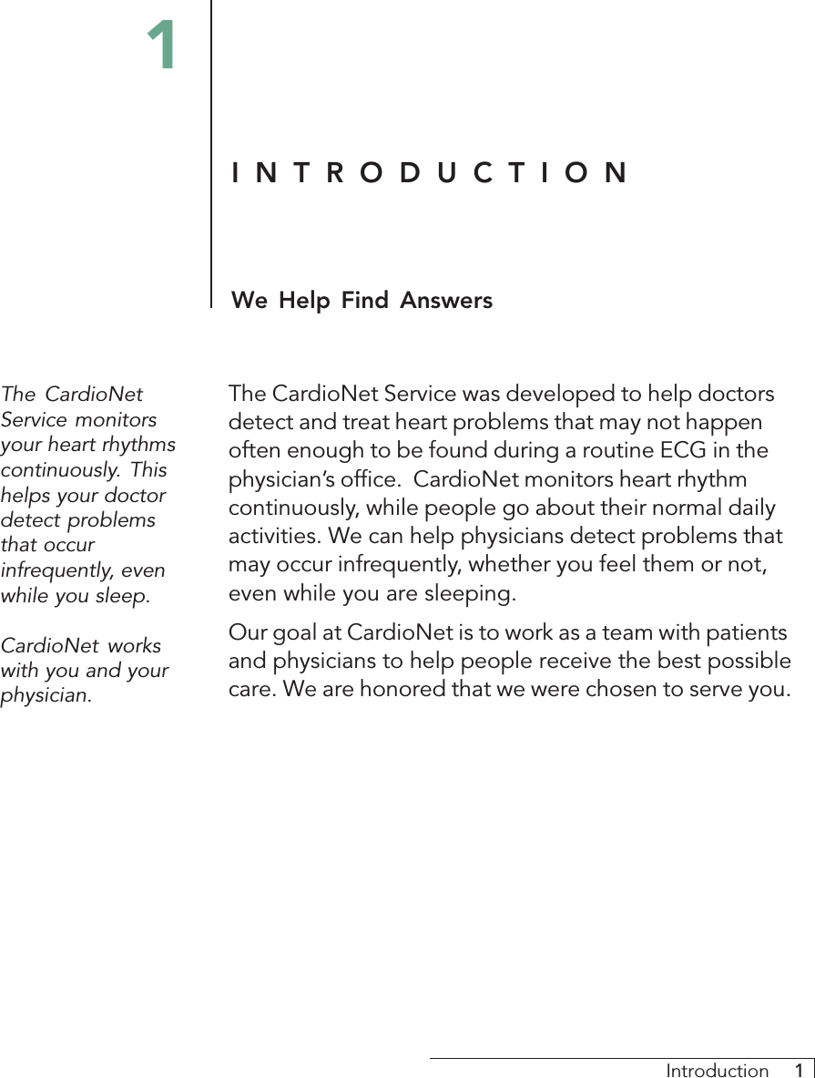 Introduction     1INTRODUCTIONWe Help Find AnswersThe CardioNetService monitorsyour heart rhythmscontinuously. Thishelps your doctordetect problemsthat occurinfrequently, evenwhile you sleep.CardioNet workswith you and yourphysician.The CardioNet Service was developed to help doctorsdetect and treat heart problems that may not happenoften enough to be found during a routine ECG in thephysician’s office.  CardioNet monitors heart rhythmcontinuously, while people go about their normal dailyactivities. We can help physicians detect problems thatmay occur infrequently, whether you feel them or not,even while you are sleeping.Our goal at CardioNet is to work as a team with patientsand physicians to help people receive the best possiblecare. We are honored that we were chosen to serve you.1