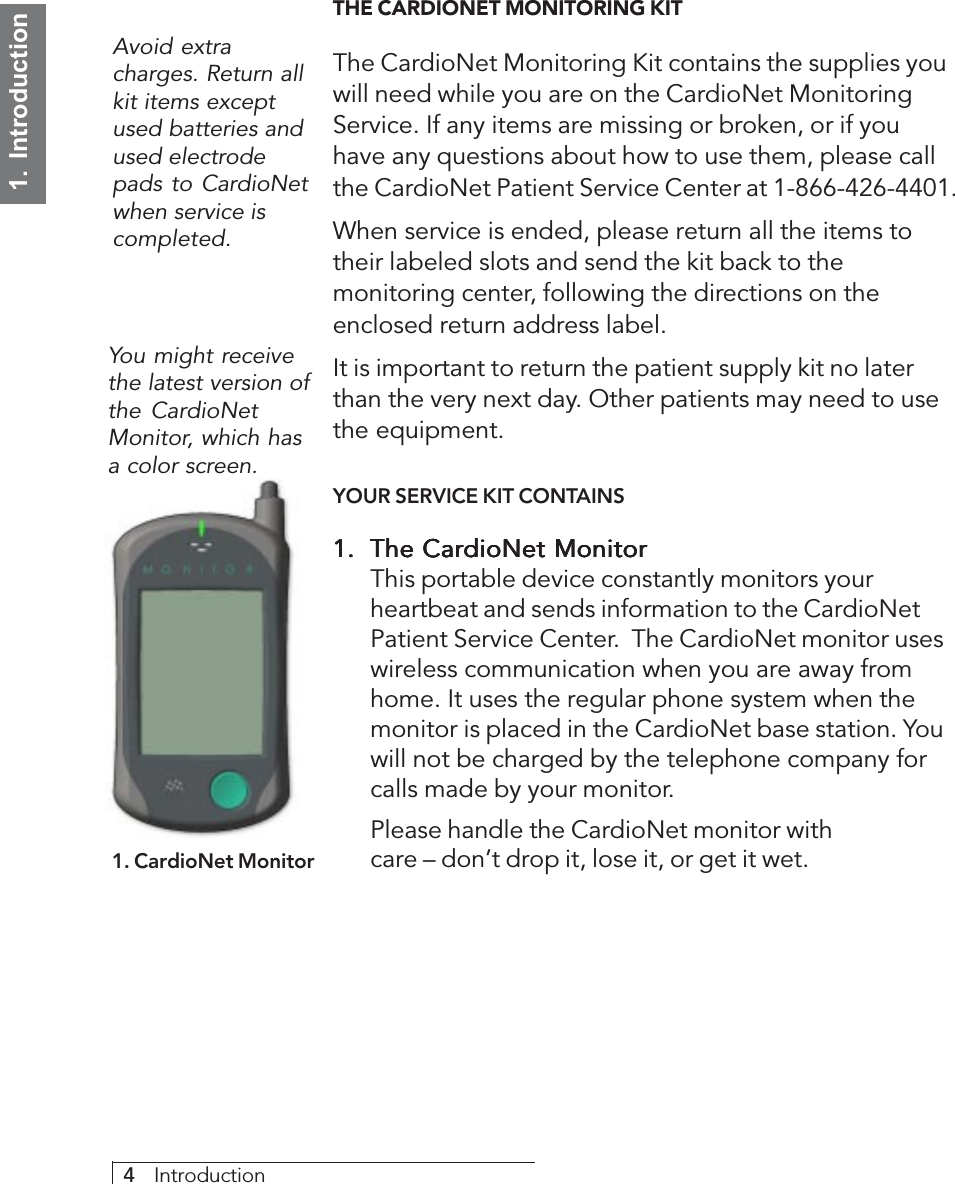 4     Introduction1.  IntroductionTHE CARDIONET MONITORING KITThe CardioNet Monitoring Kit contains the supplies youwill need while you are on the CardioNet MonitoringService. If any items are missing or broken, or if youhave any questions about how to use them, please callthe CardioNet Patient Service Center at 1-866-426-4401.When service is ended, please return all the items totheir labeled slots and send the kit back to themonitoring center, following the directions on theenclosed return address label.It is important to return the patient supply kit no laterthan the very next day. Other patients may need to usethe equipment.YOUR SERVICE KIT CONTAINS1.1.1.1.1. The CardioNet MonitorThe CardioNet MonitorThe CardioNet MonitorThe CardioNet MonitorThe CardioNet MonitorThis portable device constantly monitors yourheartbeat and sends information to the CardioNetPatient Service Center.  The CardioNet monitor useswireless communication when you are away fromhome. It uses the regular phone system when themonitor is placed in the CardioNet base station. Youwill not be charged by the telephone company forcalls made by your monitor.Please handle the CardioNet monitor withcare – don’t drop it, lose it, or get it wet.Avoid extracharges. Return allkit items exceptused batteries andused electrodepads to CardioNetwhen service iscompleted.1. CardioNet MonitorYou might receivethe latest version ofthe CardioNetMonitor, which hasa color screen.