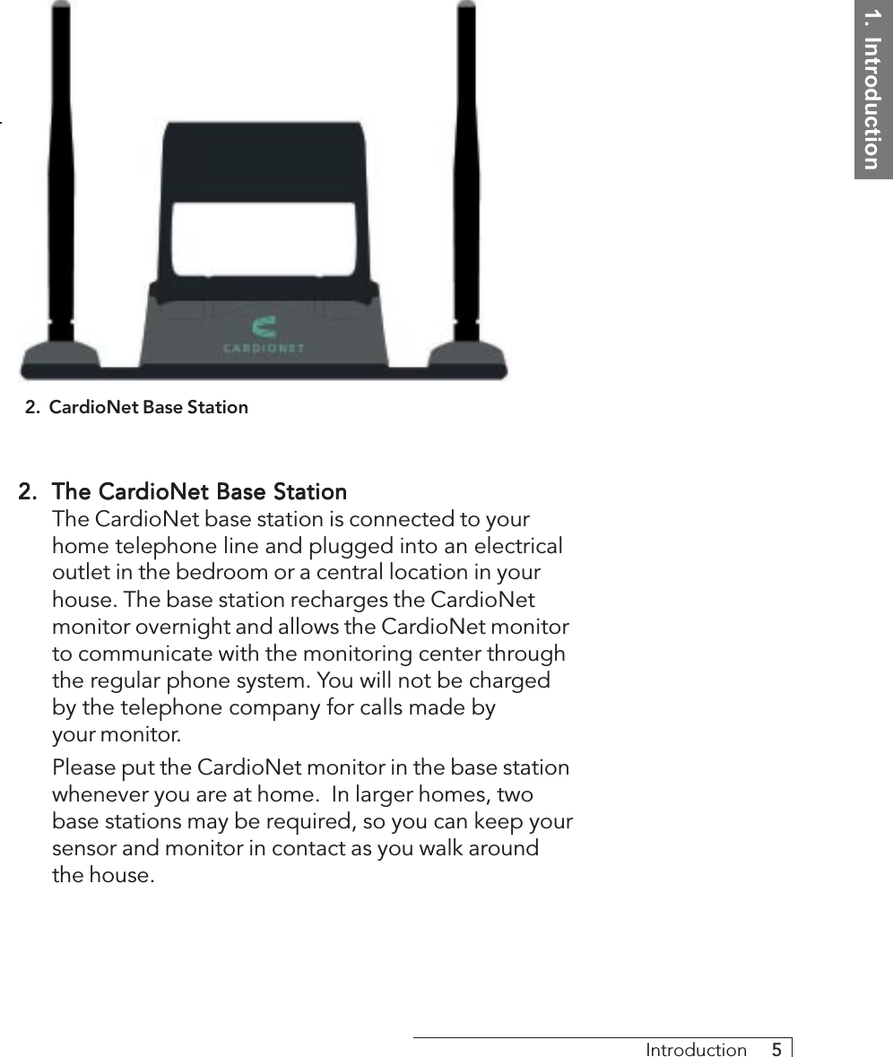 1.  IntroductionIntroduction     52.2.2.2.2. The CardioNet Base StationThe CardioNet Base StationThe CardioNet Base StationThe CardioNet Base StationThe CardioNet Base StationThe CardioNet base station is connected to yourhome telephone line and plugged into an electricaloutlet in the bedroom or a central location in yourhouse. The base station recharges the CardioNetmonitor overnight and allows the CardioNet monitorto communicate with the monitoring center throughthe regular phone system. You will not be chargedby the telephone company for calls made byyour monitor.Please put the CardioNet monitor in the base stationwhenever you are at home.  In larger homes, twobase stations may be required, so you can keep yoursensor and monitor in contact as you walk aroundthe house.2.  CardioNet Base Station