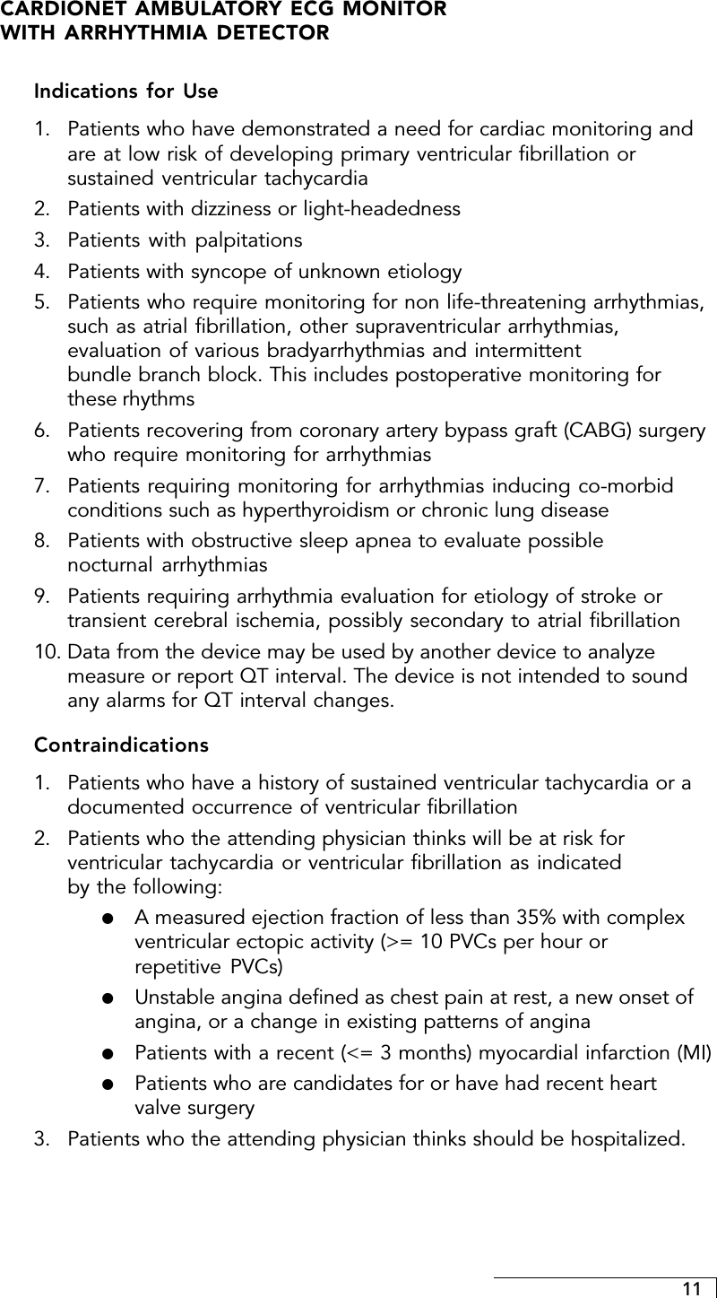 11CARDIONET AMBULATORY ECG MONITORWITH ARRHYTHMIA DETECTORIndications for Use1. Patients who have demonstrated a need for cardiac monitoring andare at low risk of developing primary ventricular fibrillation orsustained ventricular tachycardia2. Patients with dizziness or light-headedness3. Patients with palpitations4. Patients with syncope of unknown etiology5. Patients who require monitoring for non life-threatening arrhythmias,such as atrial fibrillation, other supraventricular arrhythmias,evaluation of various bradyarrhythmias and intermittentbundle branch block. This includes postoperative monitoring forthese rhythms6. Patients recovering from coronary artery bypass graft (CABG) surgerywho require monitoring for arrhythmias7. Patients requiring monitoring for arrhythmias inducing co-morbidconditions such as hyperthyroidism or chronic lung disease8. Patients with obstructive sleep apnea to evaluate possiblenocturnal arrhythmias9. Patients requiring arrhythmia evaluation for etiology of stroke ortransient cerebral ischemia, possibly secondary to atrial fibrillation10. Data from the device may be used by another device to analyzemeasure or report QT interval. The device is not intended to soundany alarms for QT interval changes.Contraindications1. Patients who have a history of sustained ventricular tachycardia or adocumented occurrence of ventricular fibrillation2. Patients who the attending physician thinks will be at risk forventricular tachycardia or ventricular fibrillation as indicatedby the following:!A measured ejection fraction of less than 35% with complexventricular ectopic activity (&gt;= 10 PVCs per hour orrepetitive PVCs)!Unstable angina defined as chest pain at rest, a new onset ofangina, or a change in existing patterns of angina!Patients with a recent (&lt;= 3 months) myocardial infarction (MI)!Patients who are candidates for or have had recent heartvalve surgery3. Patients who the attending physician thinks should be hospitalized.