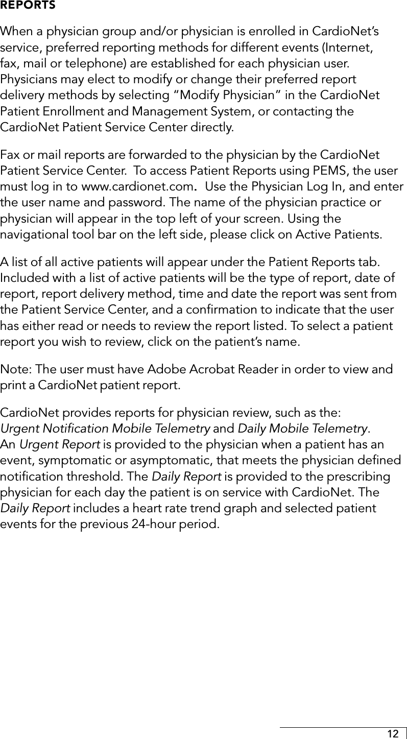 12REPORTSWhen a physician group and/or physician is enrolled in CardioNet’sservice, preferred reporting methods for different events (Internet,fax, mail or telephone) are established for each physician user.Physicians may elect to modify or change their preferred reportdelivery methods by selecting “Modify Physician” in the CardioNetPatient Enrollment and Management System, or contacting theCardioNet Patient Service Center directly.Fax or mail reports are forwarded to the physician by the CardioNetPatient Service Center.  To access Patient Reports using PEMS, the usermust log in to     www.cardionet.com.  .  .  .  .  Use the Physician Log In, and enterthe user name and password. The name of the physician practice orphysician will appear in the top left of your screen. Using thenavigational tool bar on the left side, please click on Active Patients.A list of all active patients will appear under the Patient Reports tab.Included with a list of active patients will be the type of report, date ofreport, report delivery method, time and date the report was sent fromthe Patient Service Center, and a confirmation to indicate that the userhas either read or needs to review the report listed. To select a patientreport you wish to review, click on the patient’s name.Note: The user must have Adobe Acrobat Reader in order to view andprint a CardioNet patient report.CardioNet provides reports for physician review, such as the:Urgent Notification Mobile Telemetry and Daily Mobile Telemetry.An Urgent Report is provided to the physician when a patient has anevent, symptomatic or asymptomatic, that meets the physician definednotification threshold. The Daily Report is provided to the prescribingphysician for each day the patient is on service with CardioNet. TheDaily Report includes a heart rate trend graph and selected patientevents for the previous 24-hour period.