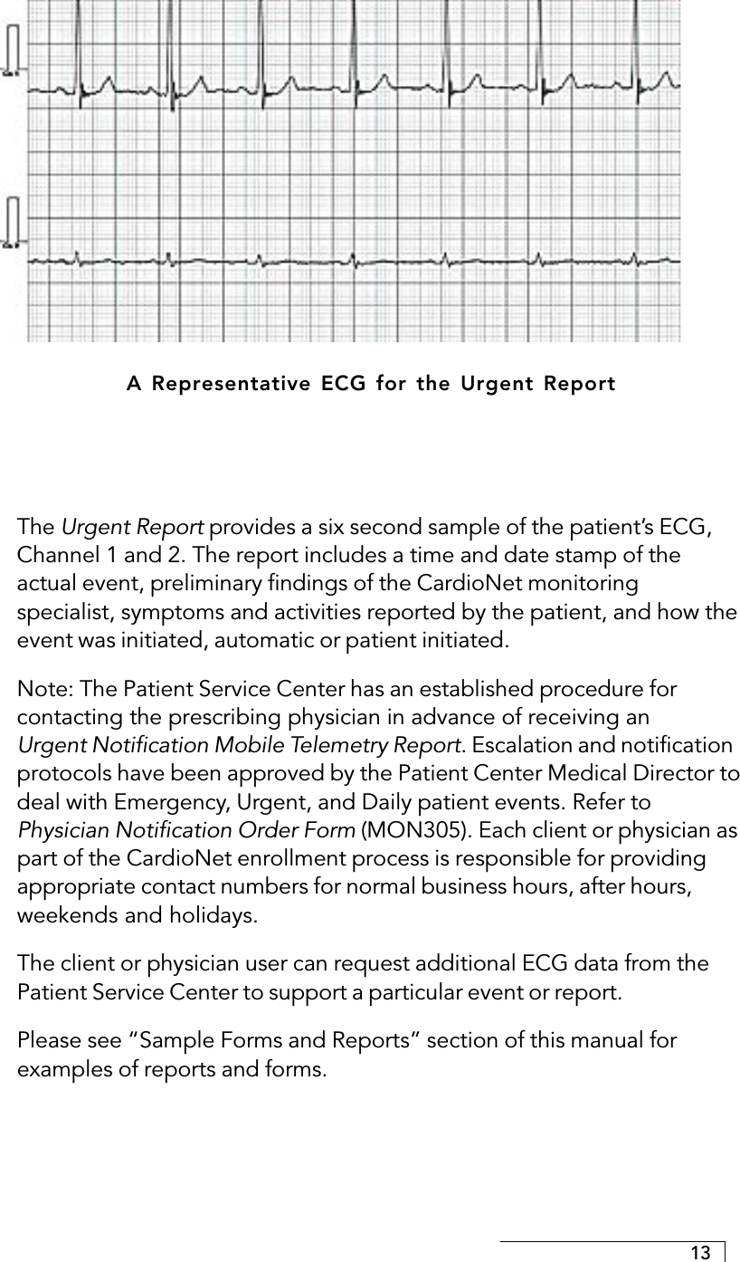 13A Representative ECG for the Urgent ReportThe Urgent Report provides a six second sample of the patient’s ECG,Channel 1 and 2. The report includes a time and date stamp of theactual event, preliminary findings of the CardioNet monitoringspecialist, symptoms and activities reported by the patient, and how theevent was initiated, automatic or patient initiated.Note: The Patient Service Center has an established procedure forcontacting the prescribing physician in advance of receiving anUrgent Notification Mobile Telemetry Report. Escalation and notificationprotocols have been approved by the Patient Center Medical Director todeal with Emergency, Urgent, and Daily patient events. Refer toPhysician Notification Order Form (MON305). Each client or physician aspart of the CardioNet enrollment process is responsible for providingappropriate contact numbers for normal business hours, after hours,weekends and holidays.The client or physician user can request additional ECG data from thePatient Service Center to support a particular event or report.Please see “Sample Forms and Reports” section of this manual forexamples of reports and forms.