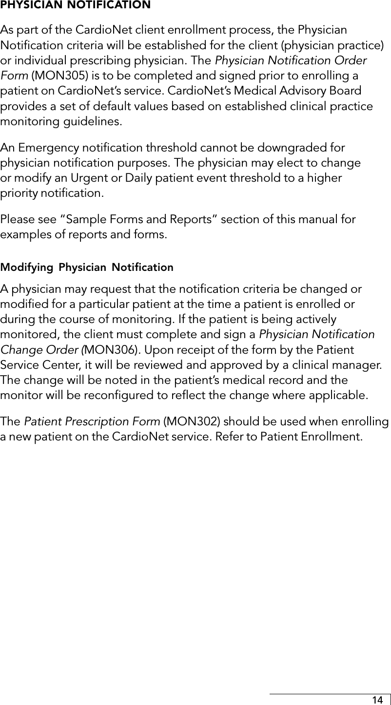 14PHYSICIAN NOTIFICATIONAs part of the CardioNet client enrollment process, the PhysicianNotification criteria will be established for the client (physician practice)or individual prescribing physician. The Physician Notification OrderForm (MON305) is to be completed and signed prior to enrolling apatient on CardioNet’s service. CardioNet’s Medical Advisory Boardprovides a set of default values based on established clinical practicemonitoring guidelines.An Emergency notification threshold cannot be downgraded forphysician notification purposes. The physician may elect to changeor modify an Urgent or Daily patient event threshold to a higherpriority notification.Please see “Sample Forms and Reports” section of this manual forexamples of reports and forms.Modifying Physician NotificationA physician may request that the notification criteria be changed ormodified for a particular patient at the time a patient is enrolled orduring the course of monitoring. If the patient is being activelymonitored, the client must complete and sign a Physician NotificationChange Order (MON306). Upon receipt of the form by the PatientService Center, it will be reviewed and approved by a clinical manager.The change will be noted in the patient’s medical record and themonitor will be reconfigured to reflect the change where applicable.The Patient Prescription Form (MON302) should be used when enrollinga new patient on the CardioNet service. Refer to Patient Enrollment.