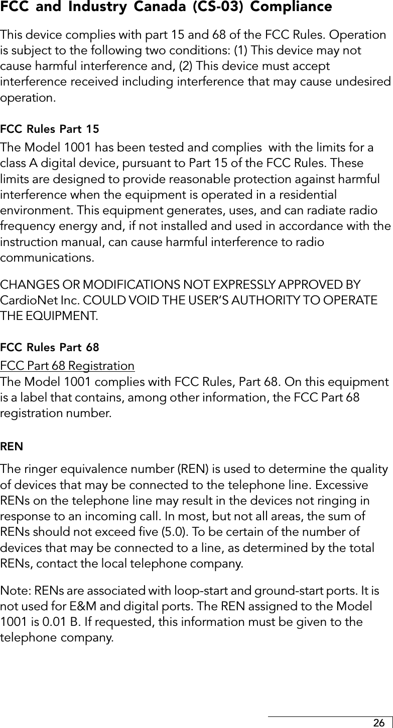 26FCC and Industry Canada (CS-03) ComplianceThis device complies with part 15 and 68 of the FCC Rules. Operationis subject to the following two conditions: (1) This device may notcause harmful interference and, (2) This device must acceptinterference received including interference that may cause undesiredoperation.FCC Rules Part 15The Model 1001 has been tested and complies  with the limits for aclass A digital device, pursuant to Part 15 of the FCC Rules. Theselimits are designed to provide reasonable protection against harmfulinterference when the equipment is operated in a residentialenvironment. This equipment generates, uses, and can radiate radiofrequency energy and, if not installed and used in accordance with theinstruction manual, can cause harmful interference to radiocommunications.CHANGES OR MODIFICATIONS NOT EXPRESSLY APPROVED BYCardioNet Inc. COULD VOID THE USER’S AUTHORITY TO OPERATETHE EQUIPMENT.FCC Rules Part 68FCC Part 68 RegistrationThe Model 1001 complies with FCC Rules, Part 68. On this equipmentis a label that contains, among other information, the FCC Part 68registration number.RENThe ringer equivalence number (REN) is used to determine the qualityof devices that may be connected to the telephone line. ExcessiveRENs on the telephone line may result in the devices not ringing inresponse to an incoming call. In most, but not all areas, the sum ofRENs should not exceed five (5.0). To be certain of the number ofdevices that may be connected to a line, as determined by the totalRENs, contact the local telephone company.Note: RENs are associated with loop-start and ground-start ports. It isnot used for E&amp;M and digital ports. The REN assigned to the Model1001 is 0.01 B. If requested, this information must be given to thetelephone company.