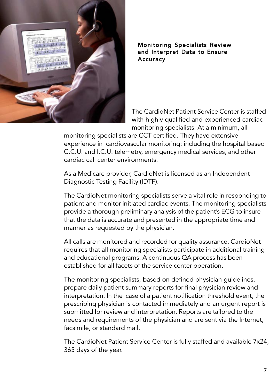 7The CardioNet Patient Service Center is staffedwith highly qualified and experienced cardiacmonitoring specialists. At a minimum, allmonitoring specialists are CCT certified. They have extensiveexperience in  cardiovascular monitoring; including the hospital basedC.C.U. and I.C.U. telemetry, emergency medical services, and othercardiac call center environments.As a Medicare provider, CardioNet is licensed as an IndependentDiagnostic Testing Facility (IDTF).The CardioNet monitoring specialists serve a vital role in responding topatient and monitor initiated cardiac events. The monitoring specialistsprovide a thorough preliminary analysis of the patient’s ECG to insurethat the data is accurate and presented in the appropriate time andmanner as requested by the physician.All calls are monitored and recorded for quality assurance. CardioNetrequires that all monitoring specialists participate in additional trainingand educational programs. A continuous QA process has beenestablished for all facets of the service center operation.The monitoring specialists, based on defined physician guidelines,prepare daily patient summary reports for final physician review andinterpretation. In the  case of a patient notification threshold event, theprescribing physician is contacted immediately and an urgent report issubmitted for review and interpretation. Reports are tailored to theneeds and requirements of the physician and are sent via the Internet,facsimile, or standard mail.The CardioNet Patient Service Center is fully staffed and available 7x24,365 days of the year.Monitoring Specialists Reviewand Interpret Data to EnsureAccuracy