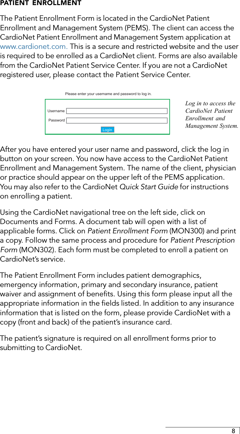 8PATIENT ENROLLMENTThe Patient Enrollment Form is located in the CardioNet PatientEnrollment and Management System (PEMS). The client can access theCardioNet Patient Enrollment and Management System application atwww.cardionet.com. This is a secure and restricted website and the useris required to be enrolled as a CardioNet client. Forms are also availablefrom the CardioNet Patient Service Center. If you are not a CardioNetregistered user, please contact the Patient Service Center.LoginPasswordPlease enter your username and password to log in.UsernameAfter you have entered your user name and password, click the log inbutton on your screen. You now have access to the CardioNet PatientEnrollment and Management System. The name of the client, physicianor practice should appear on the upper left of the PEMS application.You may also refer to the CardioNet Quick Start Guide for instructionson enrolling a patient.Using the CardioNet navigational tree on the left side, click onDocuments and Forms. A document tab will open with a list ofapplicable forms. Click on Patient Enrollment Form (MON300) and printa copy. Follow the same process and procedure for Patient PrescriptionForm (MON302). Each form must be completed to enroll a patient onCardioNet’s service.The Patient Enrollment Form includes patient demographics,emergency information, primary and secondary insurance, patientwaiver and assignment of benefits. Using this form please input all theappropriate information in the fields listed. In addition to any insuranceinformation that is listed on the form, please provide CardioNet with acopy (front and back) of the patient’s insurance card.The patient’s signature is required on all enrollment forms prior tosubmitting to CardioNet.Log in to access theCardioNet PatientEnrollment andManagement System.