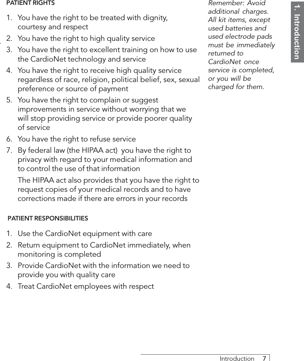 1.  IntroductionIntroduction     7PATIENT RIGHTS1. You have the right to be treated with dignity,courtesy and respect2. You have the right to high quality service3. You have the right to excellent training on how to usethe CardioNet technology and service4. You have the right to receive high quality serviceregardless of race, religion, political belief, sex, sexualpreference or source of payment5. You have the right to complain or suggestimprovements in service without worrying that wewill stop providing service or provide poorer qualityof service6. You have the right to refuse service7. By federal law (the HIPAA act)  you have the right toprivacy with regard to your medical information andto control the use of that informationThe HIPAA act also provides that you have the right torequest copies of your medical records and to havecorrections made if there are errors in your records PATIENT RESPONSIBILITIES1. Use the CardioNet equipment with care2. Return equipment to CardioNet immediately, whenmonitoring is completed3. Provide CardioNet with the information we need toprovide you with quality care4. Treat CardioNet employees with respectRemember: Avoidadditional charges.All kit items, exceptused batteries andused electrode padsmust be immediatelyreturned toCardioNet onceservice is completed,or you will becharged for them.