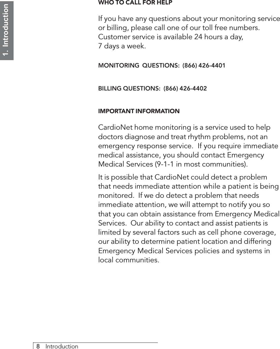 8     Introduction1.  IntroductionWHO TO CALL FOR HELPIf you have any questions about your monitoring serviceor billing, please call one of our toll free numbers.Customer service is available 24 hours a day,7 days a week.MONITORING  QUESTIONS:  (866) 426-4401BILLING QUESTIONS:  (866) 426-4402IMPORTANT INFORMATIONCardioNet home monitoring is a service used to helpdoctors diagnose and treat rhythm problems, not anemergency response service.  If you require immediatemedical assistance, you should contact EmergencyMedical Services (9-1-1 in most communities).It is possible that CardioNet could detect a problemthat needs immediate attention while a patient is beingmonitored.  If we do detect a problem that needsimmediate attention, we will attempt to notify you sothat you can obtain assistance from Emergency MedicalServices.  Our ability to contact and assist patients islimited by several factors such as cell phone coverage,our ability to determine patient location and differingEmergency Medical Services policies and systems inlocal communities.