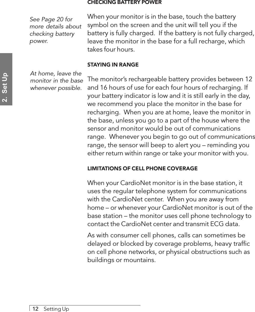 2.  Set Up12     Setting UpCHECKING BATTERY POWERWhen your monitor is in the base, touch the batterysymbol on the screen and the unit will tell you if thebattery is fully charged.  If the battery is not fully charged,leave the monitor in the base for a full recharge, whichtakes four hours.STAYING IN RANGEThe monitor’s rechargeable battery provides between 12and 16 hours of use for each four hours of recharging. Ifyour battery indicator is low and it is still early in the day,we recommend you place the monitor in the base forrecharging.  When you are at home, leave the monitor inthe base, unless you go to a part of the house where thesensor and monitor would be out of communicationsrange.  Whenever you begin to go out of communicationsrange, the sensor will beep to alert you – reminding youeither return within range or take your monitor with you.LIMITATIONS OF CELL PHONE COVERAGEWhen your CardioNet monitor is in the base station, ituses the regular telephone system for communicationswith the CardioNet center.  When you are away fromhome – or whenever your CardioNet monitor is out of thebase station – the monitor uses cell phone technology tocontact the CardioNet center and transmit ECG data.As with consumer cell phones, calls can sometimes bedelayed or blocked by coverage problems, heavy trafficon cell phone networks, or physical obstructions such asbuildings or mountains.See Page 20 formore details aboutchecking batterypower.At home, leave themonitor in the basewhenever possible.