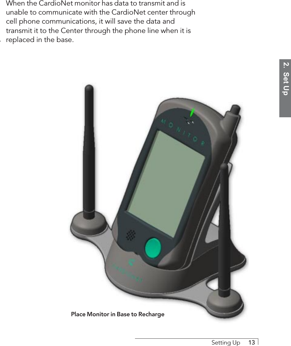 2.  Set UpSetting Up     13When the CardioNet monitor has data to transmit and isunable to communicate with the CardioNet center throughcell phone communications, it will save the data andtransmit it to the Center through the phone line when it isreplaced in the base.Place Monitor in Base to Recharge