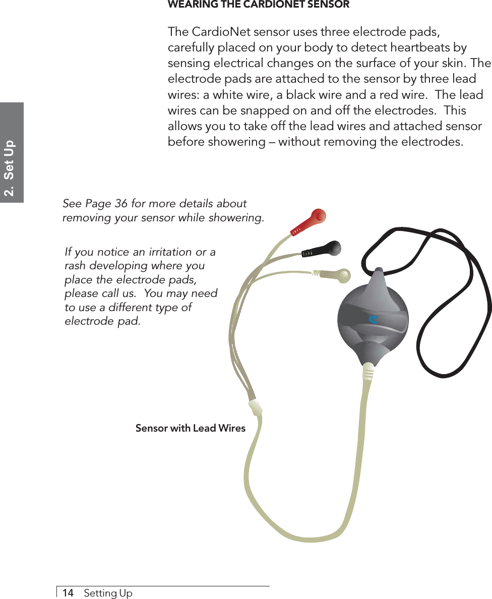 2.  Set Up14     Setting UpWEARING THE CARDIONET SENSORThe CardioNet sensor uses three electrode pads,carefully placed on your body to detect heartbeats bysensing electrical changes on the surface of your skin. Theelectrode pads are attached to the sensor by three leadwires: a white wire, a black wire and a red wire.  The leadwires can be snapped on and off the electrodes.  Thisallows you to take off the lead wires and attached sensorbefore showering – without removing the electrodes.Sensor with Lead WiresSee Page 36 for more details aboutremoving your sensor while showering.If you notice an irritation or arash developing where youplace the electrode pads,please call us.  You may needto use a different type ofelectrode pad.