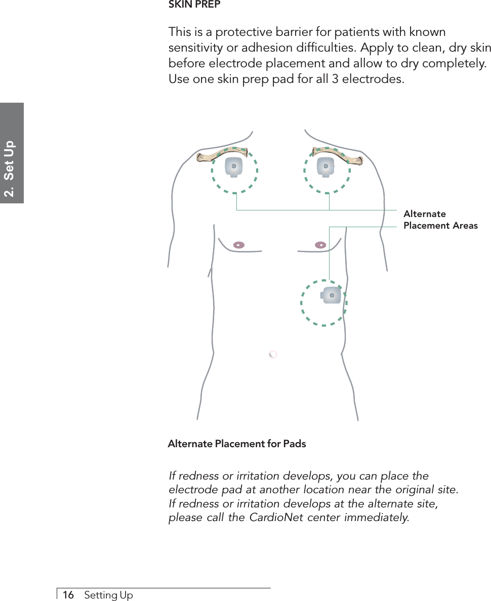 2.  Set Up16     Setting UpSKIN PREPThis is a protective barrier for patients with knownsensitivity or adhesion difficulties. Apply to clean, dry skinbefore electrode placement and allow to dry completely.Use one skin prep pad for all 3 electrodes.Alternate Placement for PadsAlternatePlacement AreasIf redness or irritation develops, you can place theelectrode pad at another location near the original site.If redness or irritation develops at the alternate site,please call the CardioNet center immediately.