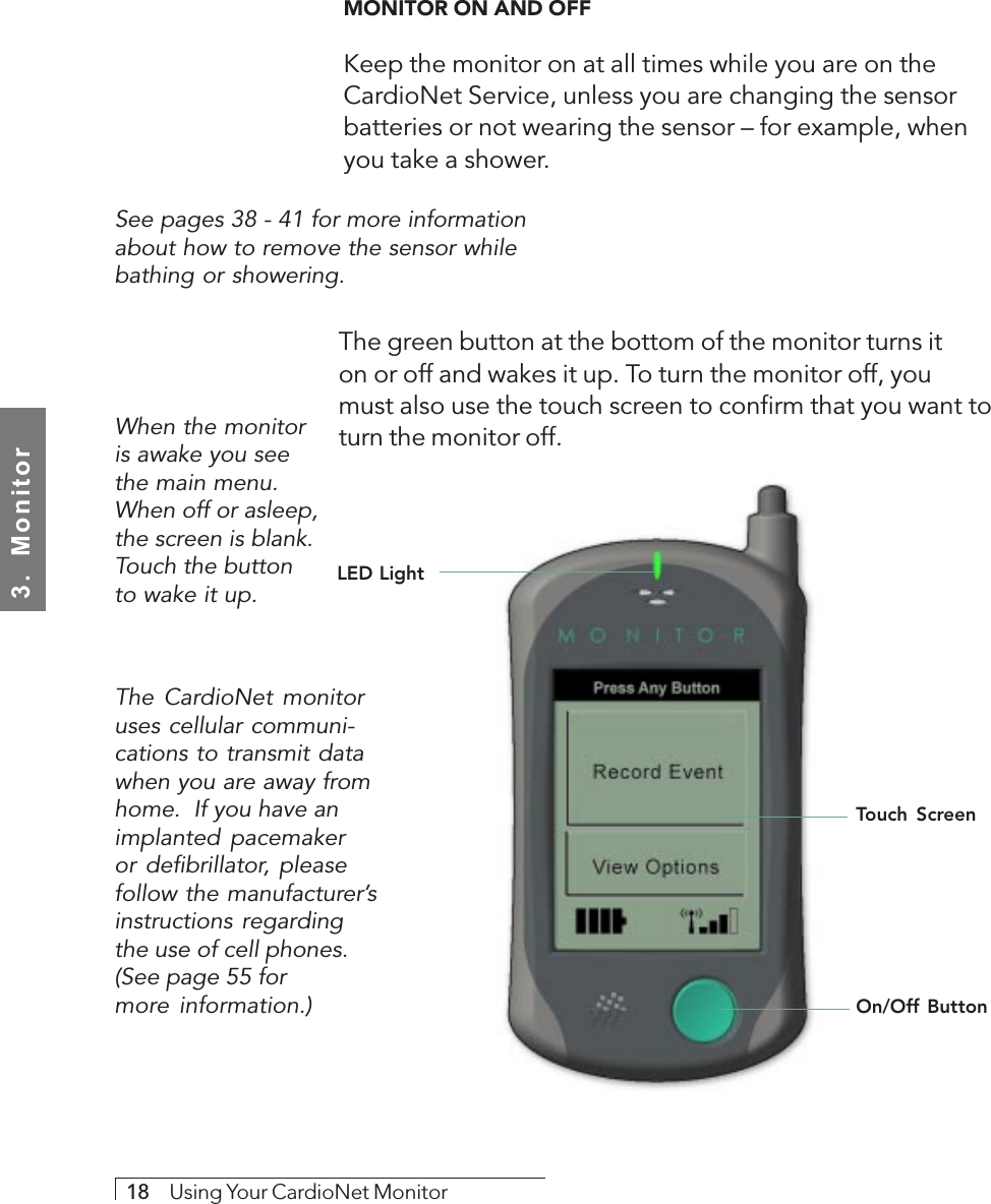 3.  Monitor18     Using Your CardioNet MonitorMONITOR ON AND OFFKeep the monitor on at all times while you are on theCardioNet Service, unless you are changing the sensorbatteries or not wearing the sensor – for example, whenyou take a shower.See pages 38 - 41 for more informationabout how to remove the sensor whilebathing or showering.LED LightTouch ScreenWhen the monitoris awake you seethe main menu.When off or asleep,the screen is blank.Touch the buttonto wake it up.The green button at the bottom of the monitor turns iton or off and wakes it up. To turn the monitor off, youmust also use the touch screen to confirm that you want toturn the monitor off.On/Off ButtonThe CardioNet monitoruses cellular communi-cations to transmit datawhen you are away fromhome.  If you have animplanted pacemakeror defibrillator, pleasefollow the manufacturer’sinstructions regardingthe use of cell phones.(See page 55 formore information.)