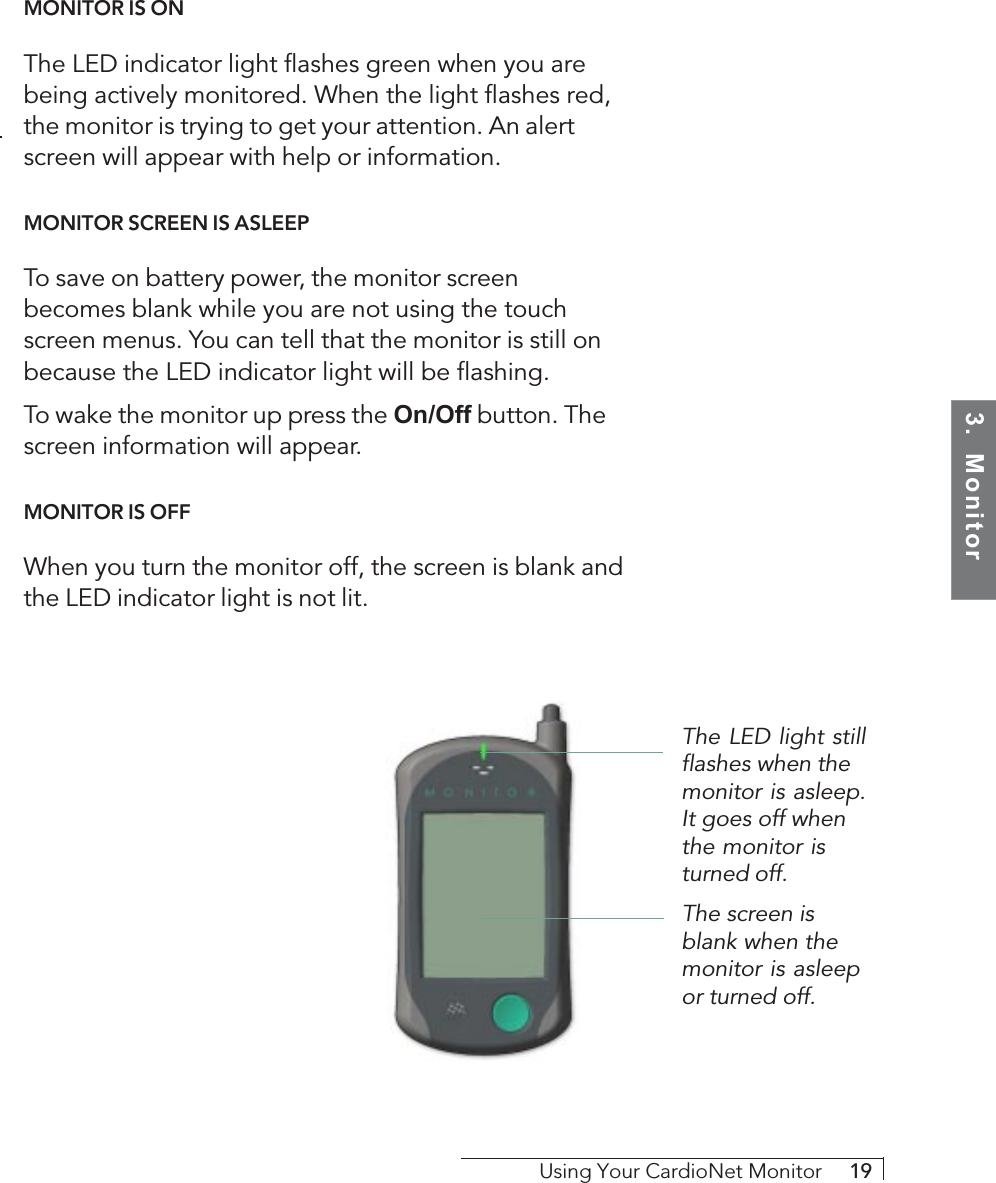 3.  MonitorUsing Your CardioNet Monitor     19MONITOR IS ONThe LED indicator light flashes green when you arebeing actively monitored. When the light flashes red,the monitor is trying to get your attention. An alertscreen will appear with help or information.MONITOR SCREEN IS ASLEEPTo save on battery power, the monitor screenbecomes blank while you are not using the touchscreen menus. You can tell that the monitor is still onbecause the LED indicator light will be flashing.To wake the monitor up press the On/Off button. Thescreen information will appear.MONITOR IS OFFWhen you turn the monitor off, the screen is blank andthe LED indicator light is not lit.The screen isblank when themonitor is asleepor turned off.The LED light stillflashes when themonitor is asleep.It goes off whenthe monitor isturned off.
