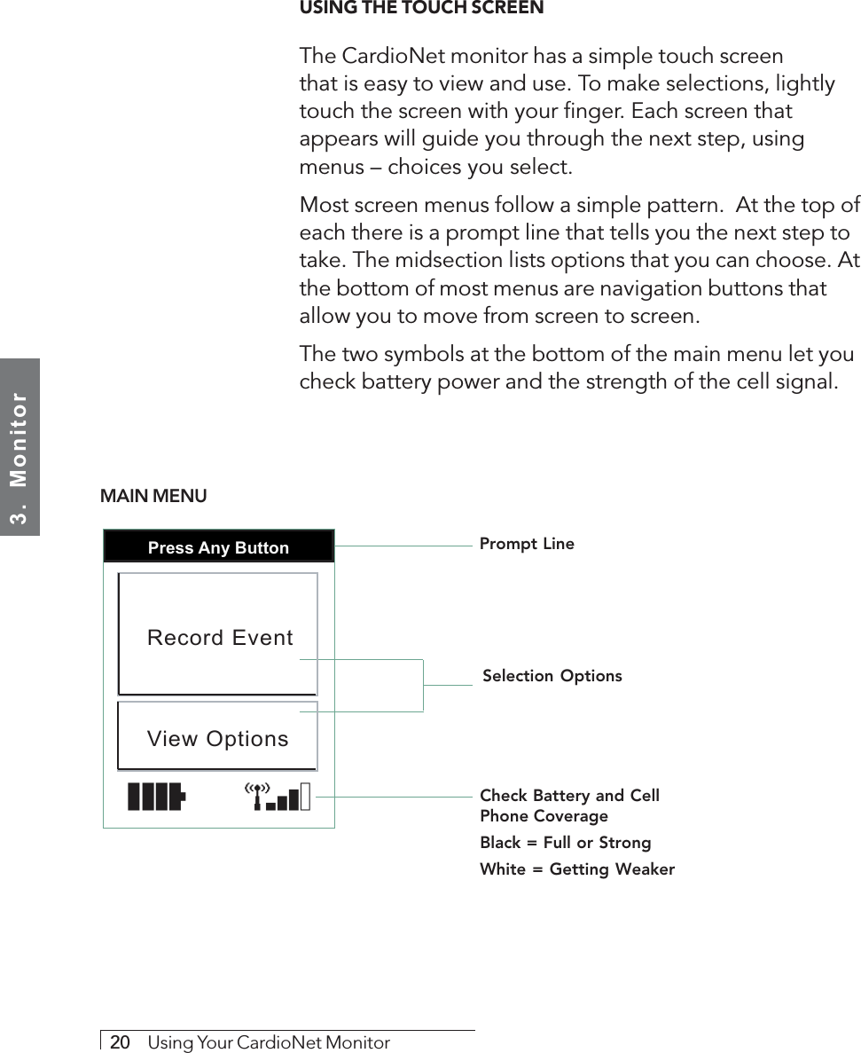 3.  Monitor20     Using Your CardioNet MonitorUSING THE TOUCH SCREENThe CardioNet monitor has a simple touch screenthat is easy to view and use. To make selections, lightlytouch the screen with your finger. Each screen thatappears will guide you through the next step, usingmenus – choices you select.Most screen menus follow a simple pattern.  At the top ofeach there is a prompt line that tells you the next step totake. The midsection lists options that you can choose. Atthe bottom of most menus are navigation buttons thatallow you to move from screen to screen.The two symbols at the bottom of the main menu let youcheck battery power and the strength of the cell signal.Prompt LineSelection OptionsCheck Battery and CellPhone CoverageBlack = Full or StrongWhite = Getting WeakerPress Any ButtonRecord EventView OptionsMAIN MENU