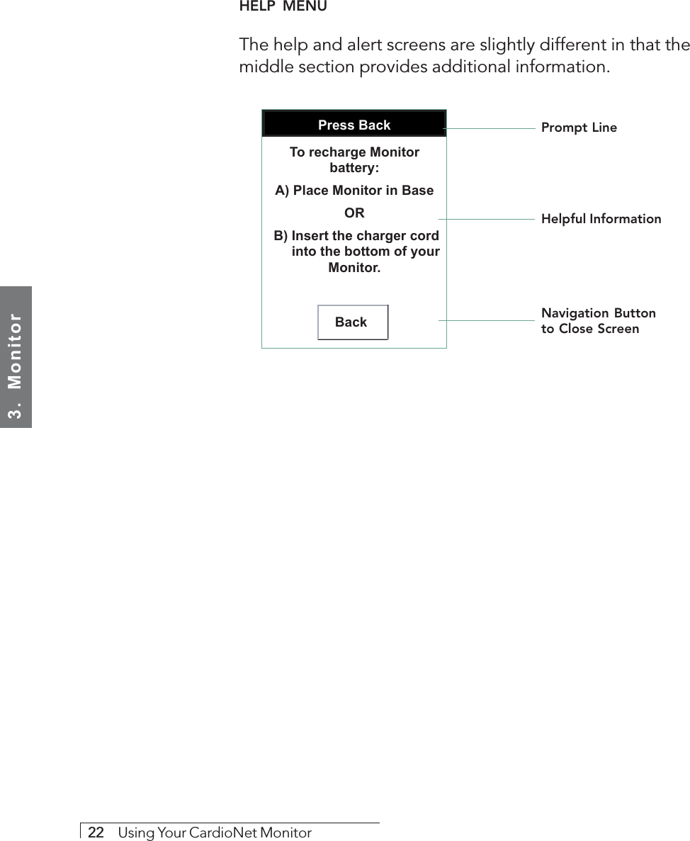 3.  Monitor22     Using Your CardioNet MonitorHELP  MENUThe help and alert screens are slightly different in that themiddle section provides additional information.     Press BackBackTo recharge Monitor battery:A) Place Monitor in BaseOR B) Insert the charger cord       into the bottom of your Monitor.Prompt LineHelpful InformationNavigation Buttonto Close Screen