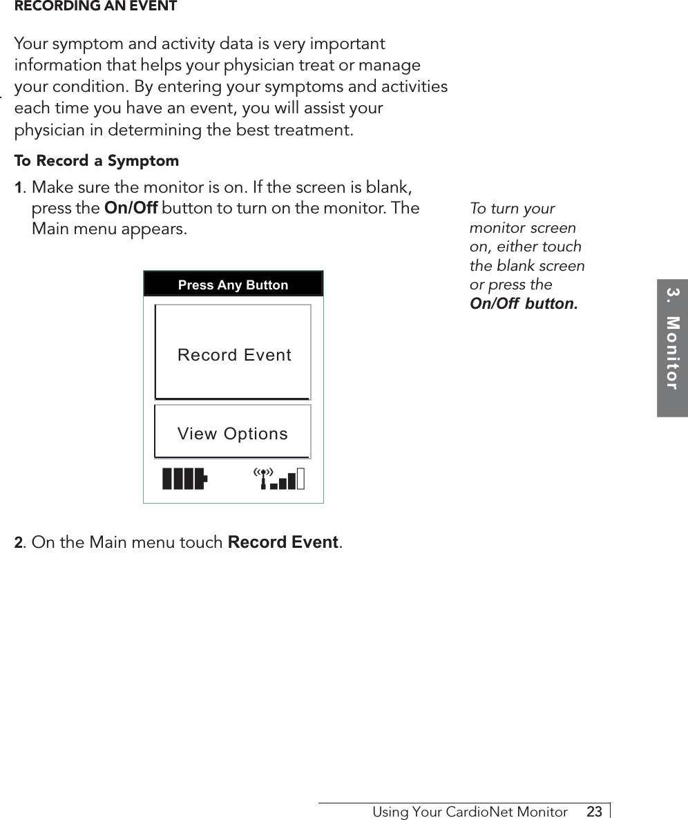 3.  MonitorUsing Your CardioNet Monitor     23To turn yourmonitor screenon, either touchthe blank screenor press theOn/Off button.RECORDING AN EVENTYour symptom and activity data is very importantinformation that helps your physician treat or manageyour condition. By entering your symptoms and activitieseach time you have an event, you will assist yourphysician in determining the best treatment.To Record a Symptom1. Make sure the monitor is on. If the screen is blank,press the On/Off button to turn on the monitor. TheMain menu appears.Press Any ButtonRecord EventView Options2. On the Main menu touch Record Event.