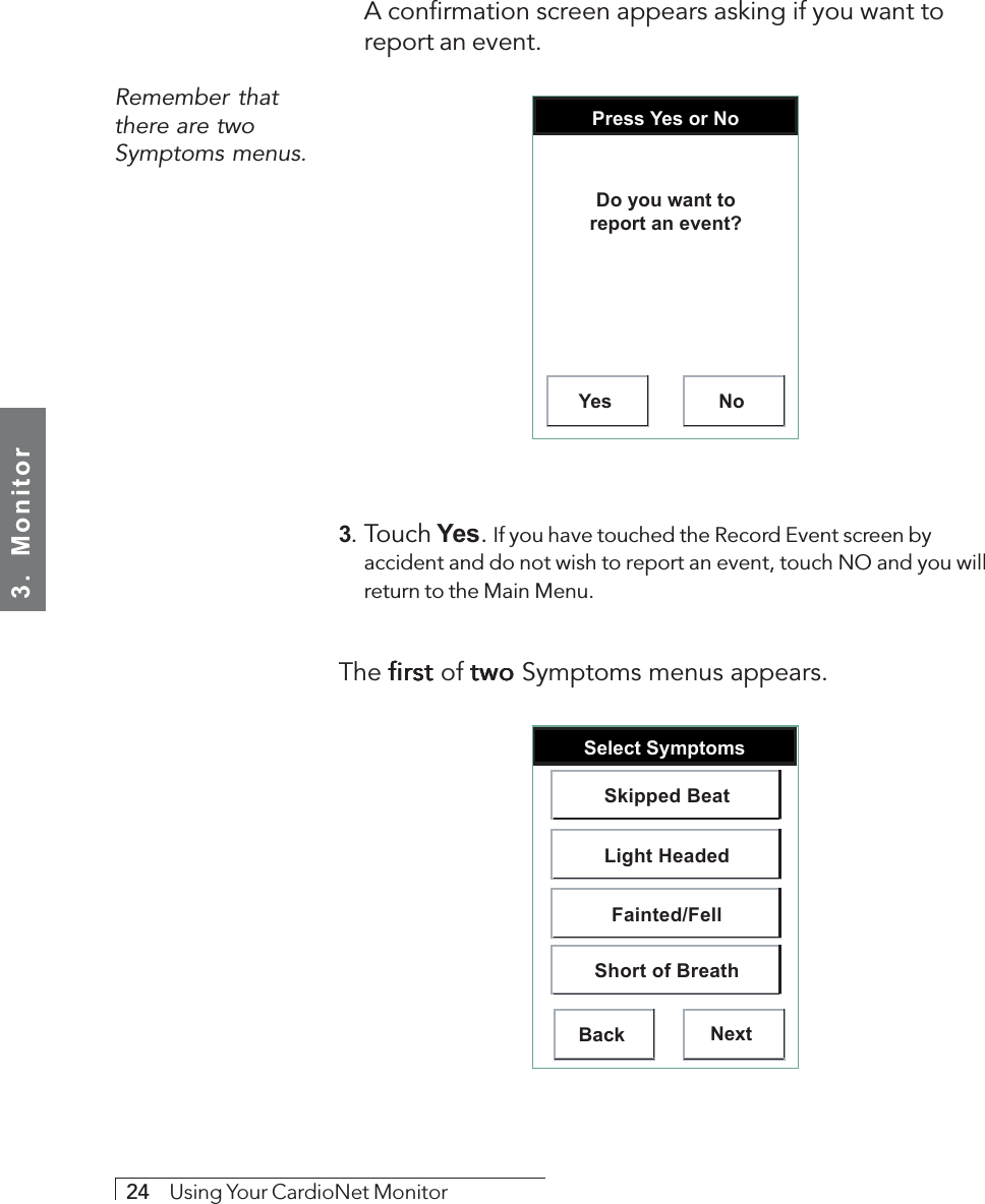 3.  Monitor24     Using Your CardioNet MonitorRemember thatthere are twoSymptoms menus.A confirmation screen appears asking if you want toreport an event.Press Yes or NoYes NoDo you want toreport an event?3. Touch Yes. If you have touched the Record Event screen byaccident and do not wish to report an event, touch NO and you willreturn to the Main Menu.The first first first first first of two two two two two Symptoms menus appears.Select SymptomsBack NextSkipped BeatLight HeadedFainted/FellShort of Breath