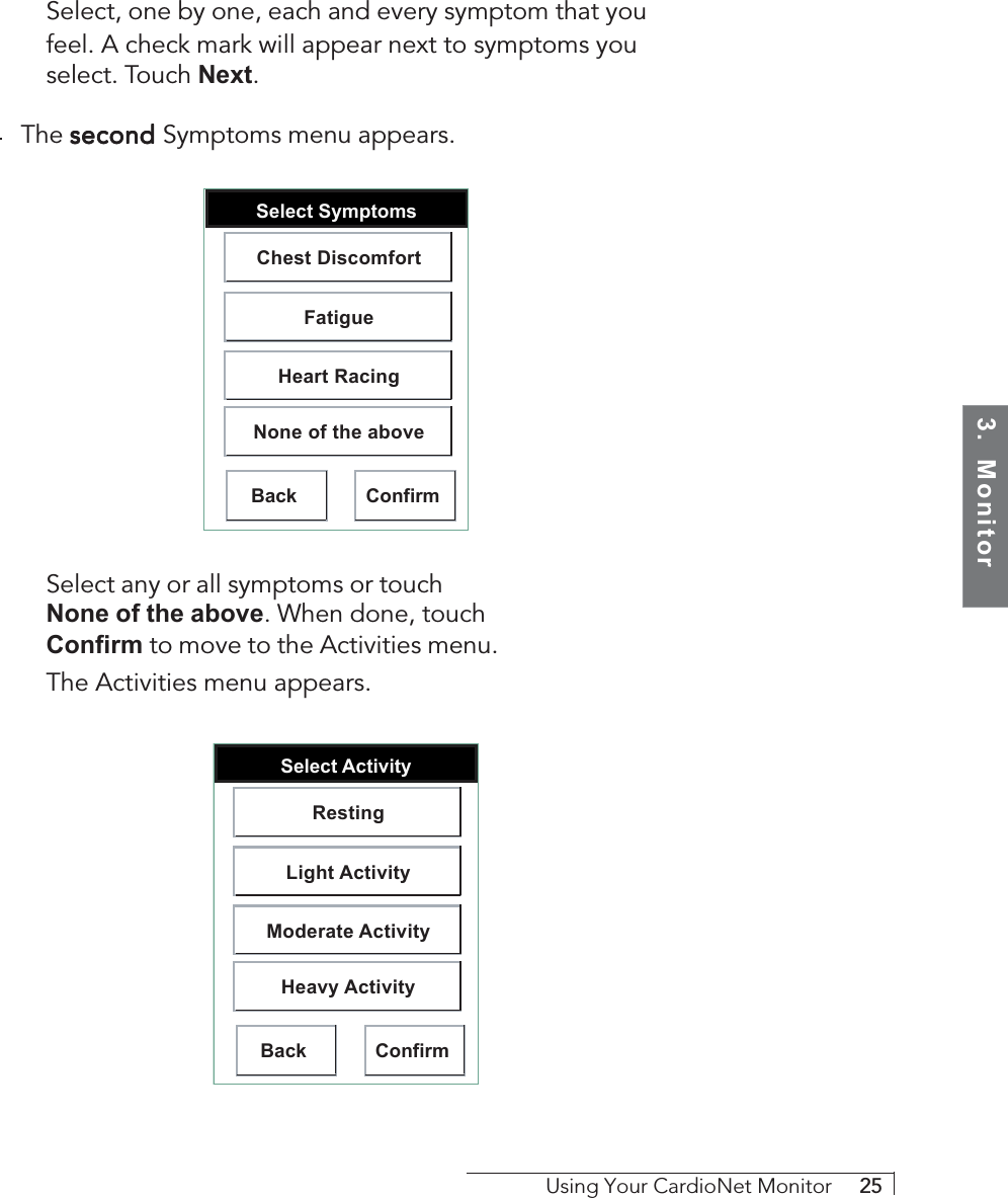 3.  MonitorUsing Your CardioNet Monitor     25Select, one by one, each and every symptom that youfeel. A check mark will appear next to symptoms youselect. Touch Next.The second second second second second Symptoms menu appears.Select SymptomsBack ConfirmChest DiscomfortFatigueHeart RacingNone of the aboveSelect any or all symptoms or touchNone of the above. When done, touchConfirm to move to the Activities menu.The Activities menu appears.Select ActivityBack ConfirmRestingLight ActivityModerate ActivityHeavy Activity