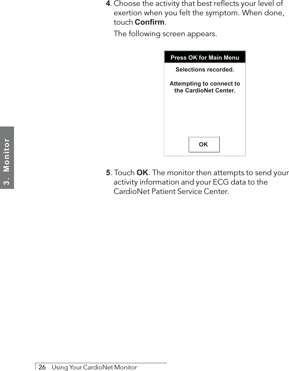 3.  Monitor26     Using Your CardioNet Monitor4. Choose the activity that best reflects your level ofexertion when you felt the symptom. When done,touch Confirm.The following screen appears.Press OK for Main MenuOKSelections recorded.Attempting to connect tothe CardioNet Center.5. Touch OK. The monitor then attempts to send youractivity information and your ECG data to theCardioNet Patient Service Center.